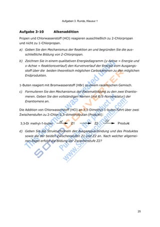 Aufgaben 3. Runde, Klausur 1
25
Aufgabe 3-10 Alkenaddition
Propen und Chlorwasserstoff (HCl) reagieren ausschließlich zu 2-Chlorpropan
und nicht zu 1-Chlorpropan.
a) Geben Sie den Mechanismus der Reaktion an und begründen Sie die aus-
schließliche Bildung von 2-Chlorpropan.
b) Zeichnen Sie in einem qualitativen Energiediagramm (y-Achse = Energie und
x-Achse = Reaktionsverlauf) den Kurvenverlauf der Energie vom Ausgangs-
stoff über die beiden theoretisch möglichen Carbokationen zu den möglichen
Endprodukten.
1-Buten reagiert mit Bromwasserstoff (HBr) zu einem racemischen Gemisch.
c) Formulieren Sie den Mechanismus der Racematbildung zu den zwei Enantio-
meren. Geben Sie den vollständigen Namen (mit R/S-Nomenklatur) der
Enantiomere an.
Die Addition von Chlorwasserstoff (HCl) an 3,3-Dimethyl-1-buten führt über zwei
Zwischenstufen zu 2-Chlor-2,3-dimethylbutan (Produkt):
H+
3,3-Di methyl-1-buten Z1 Z2
Cl–
Produkt
d) Geben Sie die Strukturformeln der Ausgangsverbindung und des Produktes
sowie die der beiden Zwischenstufen Z1 und Z2 an. Nach welcher allgemei-
nen Regel erfolgt die Bildung der Zwischenstufe Z2?
 