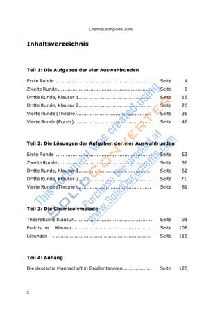 2
ChemieOlympiade 2009
Inhaltsverzeichnis
Teil 1: Die Aufgaben der vier Auswahlrunden
Erste Runde ........................................................... Seite 4
Zweite Runde.......................................................... Seite 8
Dritte Runde, Klausur 1............................................. Seite 16
Dritte Runde, Klausur 2............................................. Seite 26
Vierte Runde (Theorie).............................................. Seite 36
Vierte Runde (Praxis)................................................ Seite 46
Teil 2: Die Lösungen der Aufgaben der vier Auswahlrunden
Erste Runde ........................................................... Seite 53
Zweite Runde.......................................................... Seite 56
Dritte Runde, Klausur 1............................................. Seite 62
Dritte Runde, Klausur 2............................................. Seite 71
Vierte Runde (Theorie).............................................. Seite 81
Teil 3: Die Chemieolympiade
Theoretische Klausur................................................ Seite 91
Praktische Klausur.................................................... Seite 108
Lösungen ................................................................ Seite 115
Teil 4: Anhang
Die deutsche Mannschaft in Großbritannien.................. Seite 125
 