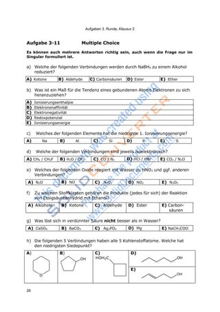 26
Aufgaben 3. Runde, Klausur 2
Aufgabe 3-11 Multiple Choice
Es können auch mehrere Antworten richtig sein, auch wenn die Frage nur im
Singular formuliert ist.
a) Welche der folgenden Verbindungen werden durch NaBH4 zu einem Alkohol
reduziert?
A) Ketone B) Aldehyde C) Carbonsäuren D) Ester E) Ether
b) Was ist ein Maß für die Tendenz eines gebundenen Atoms Elektronen zu sich
heranzuziehen?
A) Ionisierungsenthalpie
B) Elektronenaffinität
C) Elektronegativität
D) Redoxpotenzial
E) Ionisierungsenergie
c) Welches der folgenden Elemente hat die niedrigste 1. Ionisierungsenergie?
A) Na B) Al C) Si D) P E) S
d) Welche der folgenden Verbindungen sind jeweils isoelektronisch?
A) CH4 / CH3F B) H2O / OF2 C) CO / N2 D) HCl / HBr E) CO2 / N2O
e) Welches der folgenden Oxide reagiert mit Wasser zu HNO3 und ggf. anderen
Verbindungen?
A) N2O B) NO C) N2O3 D) NO2 E) N2O5
f) Zu welchen Stoffklassen gehören die Produkte (jedes für sich) der Reaktion
von Essigsäureanhydrid mit Ethanol?
A) Alkohole B) Ketone C) Aldehyde D) Ester E) Carbon-
säuren
g) Was löst sich in verdünnter Säure nicht besser als in Wasser?
A) CaSO4 B) BaCO3 C) Ag3PO4 D) Mg E) NaCH3COO
h) Die folgenden 5 Verbindungen haben alle 5 Kohlenstoffatome. Welche hat
den niedrigsten Siedepunkt?
A)
O
B)
OH
C)
HOH2C
D)
OH
E)
OH
 