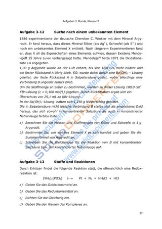 27
Aufgaben 3. Runde, Klausur 2
Aufgabe 3-12 Suche nach einem unbekannten Element
1886 experimentierte der deutsche Chemiker C. Winkler mit dem Mineral Argy-
rodit. Er fand heraus, dass dieses Mineral Silber (als Ag+
), Schwefel (als S2-
) und
noch ein unbekanntes Element X enthielt. Nach längerem Experimentieren fand
er, dass X all die Eigenschaften eines Elements aufwies, dessen Existenz Mende-
lejeff 15 Jahre zuvor vorhergesagt hatte. Mendelejeff hatte 1871 die Oxidations-
zahl +4 angegeben.
1,00 g Argyrodit wurde an der Luft erhitzt, bis sich kein SO2 mehr bildete und
ein fester Rückstand A übrig blieb. SO2 wurde dabei durch eine Ba(OH)2 – Lösung
geleitet, der feste Rückstand A in Salpetersäure gelöst, wobei allerdings eine
Verbindung B ungelöst zurück blieb.
Um die Stoffmenge an Silber zu bestimmen, wurden zu dieser Lösung 100,0 cm3
KBr-Lösung (c = 0,100 mol/L) gegeben. Durch Rücktitration ergab sich ein
Überschuss von 29,1 mL an KBr-Lösung .
In der Ba(OH)2–Lösung hatten sich 1,156 g Niederschlag gebildet.
Die in Salpetersäure nicht lösliche Verbindung B stellte sich als amphoteres Oxid
heraus, das sich sowohl in konzentrierter Salzsäure als auch in konzentrierter
Natronlauge farblos löste.
a) Berechnen Sie die Massen und Stoffmengen von Silber und Schwefel in 1 g
Argyrodit.
b) Bestimmen Sie, um welches Element X es sich handelt und geben Sie die
Summenformel von Argyrodit an.
c) Schreiben Sie die Gleichungen für die Reaktion von B mit konzentrierter
Salzsäure bzw. mit konzentrierter Natronlauge auf.
Aufgabe 3-13 Stoffe und Reaktionen
Durch Erhitzen findet die folgende Reaktion statt, die offensichtlich eine Redox-
reaktion ist:
(NH4)2[PtCl6]  Pt + N2 + NH4Cl + HCl
a) Geben Sie das Oxidationsmittel an.
b) Geben Sie das Reduktionsmittel an.
c) Richten Sie die Gleichung ein.
d) Geben Sie den Namen des Komplexes an.
 