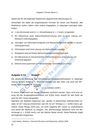 28
Aufgaben 3. Runde, Klausur 2
Geben Sie für die folgenden Reaktionen abgestimmte Gleichungen an.
Verwenden Sie dabei die angemessenen Formeln für Ionen und Moleküle. Alle
Reaktionen sollen, sofern nicht anders angegeben, in wässrigen Lösungen statt-
finden.
e) 1 mol Ammoniak wird in 1 L Schwefelsäure (c = 1 mol/L) eingeleitet.
f) Ein Überschuss einer Natriumhydroxid-Lösung wird zu einer Lösung von
Nickel(II)-chlorid gegeben.
g) Lösungen von Kaliumpermanganat und Wasserstoffperoxid werden in saurer
Lösung gemischt.
h) Chlorwasser wird einer Lösung von Natriumiodid zugefügt.
i) Essigsäure wird auf festes Natriumhydrogencarbonat getropft.
j) Ein Überschuss an konzentriertem Ammoniak wird zu einer Lösung von
Zinknitrat gegeben.
k) Ethanol wird zusammen mit konzentrierter Schwefelsäure erhitzt.
Aufgabe 3-14 Kinetik1
Die alkalische Hydrolyse von Ethylethanoat (Essigsäureethylester) in wässriger
Lösung ist eine Reaktion 1. Ordnung bezogen auf den Ester und auch auf OH-
-
Ionen, also insgesamt 2. Ordnung:
dc(OH-
)
= - k2·c(Ester)·c(OH-
)
dt
In einem Experiment soll dieses Zeitgesetz verifiziert werden. Dazu wird eine Lö-
sung mit der Ausgangskonzentration von 0,025 mol/L sowohl für den Ester als
auch für OH-
- Ionen hergestellt.
Nachdem die Reaktion begonnen hat, werden in bestimmten Zeitintervallen je-
weils 10 cm3
Lösung entnommen und mit 10 cm3
HCl(aq) (c = 0,050 mol/L) ge-
mischt. Diese Menge reicht aus, um nicht reagierte OH-
- Ionen zu neutralisieren
und damit die Reaktion zu stoppen. Die überschüssige Salzsäure wird mit Na-
tronlauge (c = 0,020 mol/L) auf die übliche Weise titriert. Diese Methode ergab
die folgenden Ergebnisse:
1
nach Keeler, Wothers: Chemical Structure and Reactivity, Oxford 2008
 