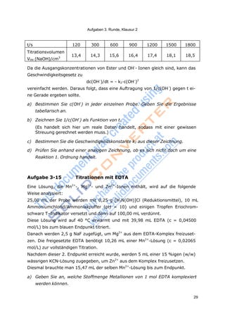 29
Aufgaben 3. Runde, Klausur 2
t/s 120 300 600 900 1200 1500 1800
Titrationsvolumen
Vtitr.(NaOH)/cm3
13,4 14,3 15,6 16,4 17,4 18,1 18,5
Da die Ausgangskonzentrationen von Ester und OH-
- Ionen gleich sind, kann das
Geschwindigkeitsgesetz zu
dc(OH-
)/dt = - k2·c(OH-
)2
vereinfacht werden. Daraus folgt, dass eine Auftragung von 1/c(OH-
) gegen t ei-
ne Gerade ergeben sollte.
a) Bestimmen Sie c(OH-
) in jeder einzelnen Probe. Geben Sie die Ergebnisse
tabellarisch an.
b) Zeichnen Sie 1/c(OH-
) als Funktion von t.
(Es handelt sich hier um reale Daten handelt, sodass mit einer gewissen
Streuung gerechnet werden muss.)
c) Bestimmen Sie die Geschwindigkeitskonstante k2 aus dieser Zeichnung.
d) Prüfen Sie anhand einer analogen Zeichnung, ob es sich nicht doch um eine
Reaktion 1. Ordnung handelt.
Aufgabe 3-15 Titrationen mit EDTA
Eine Lösung, die Mn2+
-, Mg2+
- und Zn2+
-Ionen enthält, wird auf die folgende
Weise analysiert:
25,00 mL der Probe werden mit 0,25 g [H3N(OH)]Cl (Reduktionsmittel), 10 mL
Ammoniumchlorid/Ammoniakpuffer (pH = 10) und einigen Tropfen Eriochrom-
schwarz T–Indikator versetzt und dann auf 100,00 mL verdünnt.
Diese Lösung wird auf 40 °C erwärmt und mit 39,98 mL EDTA (c = 0,04500
mol/L) bis zum blauen Endpunkt titriert.
Danach werden 2,5 g NaF zugefügt, um Mg2+
aus dem EDTA-Komplex freizuset-
zen. Die freigesetzte EDTA benötigt 10,26 mL einer Mn2+
-Lösung (c = 0,02065
mol/L) zur vollständigen Titration.
Nachdem dieser 2. Endpunkt erreicht wurde, werden 5 mL einer 15 %igen (w/w)
wässrigen KCN-Lösung zugegeben, um Zn2+
aus dem Komplex freizusetzen.
Diesmal brauchte man 15,47 mL der selben Mn2+
-Lösung bis zum Endpunkt.
a) Geben Sie an, welche Stoffmenge Metallionen von 1 mol EDTA komplexiert
werden können.
 