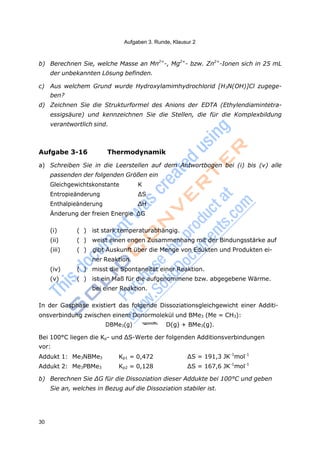 Aufgaben 3. Runde, Klausur 2
30
Addukt 1: Me3NBMe3 Kp1 = 0,472 ΔS = 191,3 JK-1
mol-1
Addukt 2: Me3PBMe3 Kp2 = 0,128 ΔS = 167,6 JK-1
mol-1
b) Berechnen Sie, welche Masse an Mn2+
-, Mg2+
- bzw. Zn2+
-Ionen sich in 25 mL
der unbekannten Lösung befinden.
c) Aus welchem Grund wurde Hydroxylamimhydrochlorid [H3N(OH)]Cl zugege-
ben?
d) Zeichnen Sie die Strukturformel des Anions der EDTA (Ethylendiamintetra-
essigsäure) und kennzeichnen Sie die Stellen, die für die Komplexbildung
verantwortlich sind.
Aufgabe 3-16 Thermodynamik
a) Schreiben Sie in die Leerstellen auf dem Antwortbogen bei (i) bis (v) alle
passenden der folgenden Größen ein
Gleichgewichtskonstante K
Entropieänderung ΔS
Enthalpieänderung ΔH
Änderung der freien Energie ΔG
(i) ( ) ist stark temperaturabhängig.
(ii) ( ) weist einen engen Zusammenhang mit der Bindungsstärke auf
(iii) ( ) gibt Auskunft über die Menge von Edukten und Produkten ei-
ner Reaktion.
(iv) ( ) misst die Spontaneität einer Reaktion.
(v) ( ) ist ein Maß für die aufgenommene bzw. abgegebene Wärme.
bei einer Reaktion.
In der Gasphase existiert das folgende Dissoziationsgleichgewicht einer Additi-
onsverbindung zwischen einem Donormolekül und BMe3 (Me = CH3):
DBMe3(g) D(g) + BMe3(g).
Bei 100°C liegen die Kp- und ΔS-Werte der folgenden Additionsverbindungen
vor:
b) Berechnen Sie ΔG für die Dissoziation dieser Addukte bei 100°C und geben
Sie an, welches in Bezug auf die Dissoziation stabiler ist.
 