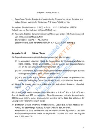 Aufgaben 3. Runde, Klausur 2
31
c) Berechnen Sie die Standardenthalpie für die Dissoziation dieser Addukte und
geben Sie an, welche der Bindungen N-B oder P-B stärker ist.
Betrachten Sie die Reaktion 2 Ni(l) + O2(g) 2 NiO(s) bei 1627°C.
Es liegt hier ein Gemisch aus Ni(l) und NiO(s) vor.
d) Kann die Reaktion bei einem Sauerstoffdruck von unter 150 Pa überwiegend
von links nach rechts ablaufen?
ΔG°f(NiO) bei 1627°C = -72,1 kJ/mol
(Bedenken Sie, dass der Standarddruck p0 = 1,000·105
Pa beträgt.)
Aufgabe 3-17 Säure/Base
Die folgenden Aussagen spiegeln Beobachtungen bei Säuren wider:
(i) In wässrigen Lösungen hängt die Säurestärke der Chlorsauerstoffsäuren,
HOCl, HOClO, HOClO2 und HOClO3, von der Anzahl der Sauerstoffatome
ab, an die kein Wasserstoffatom gebunden ist.
(ii) Die aufeinander folgenden Protolysekonstanten mehrprotoniger Säuren
verringern sich stark, etwa um den Faktor 10-5
.
(iii) HCl, HNO3 und H2SO4 besitzen offensichtlich in Wasser die gleichen Säu-
restärken, in Eisessig (reine Essigsäure) jedoch unterscheiden diese sich.
a) Geben Sie jeweils eine kurze Erklärung, die jede dieser Aussagen plausibel
macht.
0,010 mol einer zweiprotonigen Säure H2A (Ka1 = 1,5·10-4
, Ka2 = 8,0·10-7
) wer-
den mit Wasser auf 100 mL verdünnt. Diese Lösung wird mit sehr konzentrierter
KOH-Lösung titriert, wobei angenommen werden kann, dass das Volumen der
Lösung beim Titrieren konstant bleibt.
b) Skizzieren Sie die erwartete Titrationskurve. Geben Sie auf der Abszisse (x-
Achse) die Stoffmenge KOH an, auf der Ordinate den pH-Wert.
Berechnen Sie dazu mindestens die pH-Werte an den Äquivalenz- und den
Halbäquivalenzpunkten sowie zu Beginn der Titration und nach der Zugabe
von 0,025 mol KOH.
 