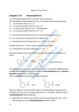 Aufgaben 3. Runde, Klausur 2
32
2 2
Aufgabe 3-18 Massenspektrum
In einem Massenspektrometer wurde ein Alkan untersucht.
Das nachfolgende Massenspektrum mit u.a. folgenden Daten wurde gefunden:
i) ein intensiver Peak m/z = 72
ii) ein weiterer kleinerer Peak bei m/z = 57
iii) ein sehr großer Peak bei m/z = 43 (Basispeak)
iv) ein weiterer größerer Peak bei m/z = 29
a) Was bedeutet die Bezeichnung m/z in einem Massenspektrum?
b) Um welches Alkan handelt es sich im Spektrum?
c) Interpretieren Sie die Fragmente m/z = 72, 57, 43 und 29.
Es fand sich bei m/z = 73 ein weiterer sehr schwacher Peak.
d) Interpretieren Sie diesen Peak bei m/z = 73.
Benzamid reagiert unter dem Einfluss von Natriumhypobromit (NaOH/Br2) zu
Anilin:
O
C
NH2 NaOBr
NH2
+ weitere Verbindungen
Anilin
Bei dieser Reaktion soll untersucht werden, ob der unter diesen Reaktionsbedin-
gungen beobachtbaren Bildung von Anilin ein intermolekularer oder intramo-
lekularer Mechanismus zu Grunde liegt.
Dafür wurde folgendes Gemisch als Edukt eingesetzt:
D
O
C
14
NH
H
O
C
15
NH
Nach der Reaktion wurde vom Rohprodukt ein Massenspektrum aufgenommen:
Es zeigte sich, dass nur ein einziger Peak bei m/z = 94 auftrat. Damit wurde ein
intramolekularer Ablauf postuliert.
e) Begründen Sie, warum das Auftreten eines einzigen Peaks bei m/z = 94 im
Massenspektrum einen intramolekularen Ablauf verlangt.
 