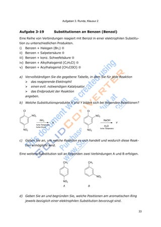 Aufgaben 3. Runde, Klausur 2
33
Cl
CH3 CH3
Aufgabe 3-19 Substitutionen an Benzen (Benzol)
Eine Reihe von Verbindungen reagiert mit Benzol in einer elektrophilen Substitu-
tion zu unterschiedlichen Produkten.
i) Benzen + Halogen (Br2) 
ii) Benzen + Salpetersäure 
iii) Benzen + konz. Schwefelsäure 
iv) Benzen + Alkylhalogenid (C2H5Cl) 
v) Benzen + Acylhalogenid (CH3COCl) 


a) Vervollständigen Sie die gegebene Tabelle, in dem Sie für jede Reaktion
 das reagierende Elektrophil
 einen evtl. notwendigen Katalysator
 das Endprodukt der Reaktion
angeben.
b) Welche Substitutionsprodukte X und Y bilden sich bei folgenden Reaktionen?
NO2
NH3
X
Cl
NO2
NaOH
Y
NO2
hohe Temperatur
hoher Druck
NO2
H2O
hohe Temperatur
c) Geben Sie an, um welche Reaktion es sich handelt und wodurch diese Reak-
tion ermöglicht wird.
Eine weitere Substitution soll an folgenden zwei Verbindungen A und B erfolgen.
NO2
A B
NO2
d) Geben Sie an und begründen Sie, welche Positionen am aromatischen Ring
jeweils bezüglich einer elektrophilen Substitution bevorzugt sind.
 
