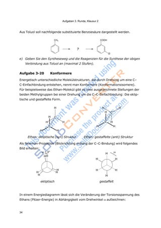 Aufgaben 3. Runde, Klausur 2
34
CH3 COOH
= 0°
HH
H
H H
H
H

H H
H H
H
ekliptisch gestaffelt
Aus Toluol soll nachfolgende substituierte Benzoesäure dargestellt werden.
?
Cl
e) Geben Sie den Syntheseweg und die Reagenzien für die Synthese der obigen
Verbindung aus Toluol an (maximal 2 Stufen).
Aufgabe 3-20 Konformere
Energetisch unterschiedliche Molekülstrukturen, die durch Drehung um eine C–
C-Einfachbindung entstehen, nennt man Konformere (Konformationsisomere).
Für beispielsweise das Ethan-Molekül gibt es zwei ausgezeichnete Stellungen der
beiden Methylgruppen bei einer Drehung um die C–C-Einfachbindung: Die eklip-
tische und gestaffelte Form.
H
H C
H H
C
H H
H H
H C
C H
H H
Ethan: ekliptische (syn) Struktur Ethan: gestaffelte (anti) Struktur
Als Newman-Projektion (Blickrichtung entlang der C–C-Bindung) wird folgendes
Bild erhalten:
In einem Energiediagramm lässt sich die Veränderung der Torsionsspannung des
Ethans (Pitzer-Energie) in Abhängigkeit vom Drehwinkel aufzeichnen:
 