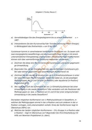 Aufgaben 3. Runde, Klausur 2
35
a) Vervollständigen Sie das Energiediagramm bis zu einem Drehwinkel =
180°.
b) Interpretieren Sie den Kurvenverlauf der Torsionsspannung (Pitzer-Energie)
in Abhängigkeit des Drehwinkels von 0 bis 180°.
Cyclohexan kommt in verschiedenen konformeren Strukturen vor. Es lassen sich
zwei energiegleiche sesselförmige und eine wannenförmige Struktur mit einem
unterschiedlichen Energiebetrag unterscheiden. Die sesselförmigen Konformeren
können sich über wannenförmige Strukturen ineinander umwandeln.
c) Zeichnen Sie diese drei Konformeren des Cyclohexans und deren gegenseiti-
ge Umwandlung.
d) Begründen Sie, ob der Energiegehalt des wannenförmigen Cyclohexans grö-
ßer oder kleiner gegenüber den sesselförmigen Konformeren ist.
e) Zeichnen Sie die räumliche Struktur von cis-1,4 Dimethylcyclohexan in einer
der sesselförmigen Konformationen. Geben Sie dabei an, ob die jeweiligen
Methylgruppen an C1 und C4 axial (a-Position) oder äquatorial (e-Position)
angeordnet sind.
f) Wie verändert sich die Symmetrie bei cis-1,4 Dimethylcyclohexan bei einer
Umwandlung in die zweite Sesselform? Wie verändern sich die Positionen der
Methylgruppen (a- bzw. e-Position) an C1 und C4 bei einer entsprechenden
Umwandlung in die zweite Sesselform?
Die beiden möglichen Konformeren von 1-Methylcyclohexan in Sesselform, in
welchen die Methylgruppen einmal in der a-Position und zum anderen in der e-
Position vorliegen, sind unterschiedlich verteilt. Eines der Konformeren liegt im
Überschuss (90%) vor.
g) Welches der beiden möglichen Konformeren – CH3-Gruppe in a-Position oder
e-Position – liegt im Überschuss vor? Begründen Sie Ihre Entscheidung mit
Hilfe von Newman-Projektionen (s. oben).
 
