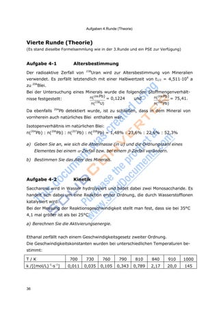 36
Aufgaben 4.Runde (Theorie)
Vierte Runde (Theorie)
(Es stand dieselbe Formelsammlung wie in der 3.Runde und ein PSE zur Verfügung)
Aufgabe 4-1 Altersbestimmung
Der radioaktive Zerfall von 238
Uran wird zur Altersbestimmung von Mineralien
verwendet. Es zerfällt letztendlich mit einer Halbwertzeit von t1/2 = 4,511·109
a
zu 206
Blei.
Bei der Untersuchung eines Minerals wurde die folgenden Stoffmengenverhält-
nisse festgestellt: n(206Pb)
= 0,1224 und n(206 Pb)
= 75,41.
n(238
U) n(204
Pb)
Da ebenfalls 204
Pb detektiert wurde, ist zu schließen, dass in dem Mineral von
vornherein auch natürliches Blei enthalten war.
Isotopenverhältnis im natürlichen Blei:
n(204
Pb) : n(206
Pb) : n(207
Pb) : n(208
Pb) = 1,48% : 23,6% : 22,6% : 52,3%
a) Geben Sie an, wie sich die Atommasse (in u) und die Ordnungszahl eines
Elementes bei einem -Zerfall bzw. bei einem -Zerfall verändern.
b) Bestimmen Sie das Alter des Minerals.
Aufgabe 4-2 Kinetik
Saccharose wird in Wasser hydrolysiert und bildet dabei zwei Monosaccharide. Es
handelt sich dabei um eine Reaktion erster Ordnung, die durch Wasserstoffionen
katalysiert wird.
Bei der Messung der Reaktionsgeschwindigkeit stellt man fest, dass sie bei 35°C
4,1 mal größer ist als bei 25°C.
a) Berechnen Sie die Aktivierungsenergie.
Ethanal zerfällt nach einem Geschwindigkeitsgesetz zweiter Ordnung.
Die Geschwindigkeitskonstanten wurden bei unterschiedlichen Temperaturen be-
stimmt:
T / K 700 730 760 790 810 840 910 1000
k /[(mol/L)-1
·s-1
] 0,011 0,035 0,105 0,343 0,789 2,17 20,0 145
 