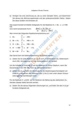 37
Aufgaben 4.Runde (Theorie)

b) Fertigen Sie eine Zeichnung an, die zu einer Geraden führt, und bestimmen
Sie daraus die Aktivierungsenergie und den präexponentiellen Faktor. Geben
Sie diese Größen mit Einheiten an.
Das experimentell ermittelte Zeitgesetz für die Reaktion H2 + Br2 2 HBr
hat
eine recht komplizierte Form: dHBr kaH2Br2 3/2
.
dt Br2kb HBr
Man nimmt den folgenden Reaktionsmechanismus an:
k1
1. Br2  2Br·
k2
2. Br· + H2  HBr + H·
k3
3. H· + Br2  HBr + Br·
k4
4. H· + HBr  Br· + H2
k5
5. Br·+ Br·  Br2
Das Ganze kann als Kettenmechanismus aufgefasst werden.
c) Geben Sie für jede Reaktion an, ob es sich um Kettenstart (S), Kettenwach-
stum (W), Verzögerung (V) oder Kettenabbruch (A) handelt.
Um die Aufgabe zu erleichtern, soll die Reaktion im frühen Stadium, wenn die
Konzentration von HBr sehr klein ist, betrachtet werden.2
d) Geben Sie an, wie sich die Gleichung für die Reaktionsgeschwindigkeit ver-
einfacht und welchen der Kettenschritte 1) bis 5) man unter diesen Voraus-
setzungen vernachlässigen kann.
Für die Radikale H· und Br· soll im Weiteren die Näherung des stationären Zu-
standes (steady state) benutzt werden.
e) Geben Sie die daraus folgenden Gleichungen an, und leiten Sie das in d) ge-
fundene Zeitgesetz ab.
 