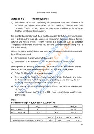 39
Aufgaben 4.Runde (Theorie)
Aufgabe 4-3 Thermodynamik
a) Bestimmen Sie für die Darstellung von Ammoniak nach dem Haber-Bosch-
Verfahren die thermodynamischen Größen Enthalpie, Entropie und freie
Enthalpie (Gibbs Energie), sowie die Gleichgewichtskonstante Kp für diese
Reaktion bei Standardbedingungen.
Bei Standardtemperatur läuft diese Reaktion wegen der hohen Aktivierungsener-
gie (230 kJ·mol-1
) kaum ab, so dass im technischen Verfahren höhere Tempe-
raturen und höhere Drücke gewählt werden. So ergibt sich z.B. bei erhöhter
Temperatur und einem Druck von 200 bar eine Gleichgewichtsmischung mit 18
Vol.% Ammoniak.
Gehen Sie bei b) und c) davon aus, dass sich die Gase ideal verhalten und ΔH
bzw. ΔS konstant sind.
b) Berechnen Sie Kp unter diesen Bedingungen.
c) Berechnen Sie die Temperatur, bei der diese Ausbeute erzielt wurde.
Im Gegensatz zu der in c) errechneten Temperatur liegt die tatsächliche Tempe-
ratur, die zu dem oben genannten Ergebnis (18 Vol% NH3) führt, tiefer.
d) Geben Sie Gründe für diese Abweichung an.
e) Berechnen Sie die Bindungsenthalpie ΔbH° einer N-H – Bindung in NH3. (hier:
Bindungsenthalpie = Bindungsdissoziationsenthalpie, die Energie, die zur
Trennung einer Bindung aufgewandt werden muss.)
f) Schätzen Sie die Standardbildungsenthalpie ΔfH° des Radikals ·NH2 rechne-
risch ab.
Verwenden Sie hier ΔbH°(H-NH2) = 380 kJ·mol-1
, unabhängig von Ihrem Er-
gebnis in e).
Daten:
Standarddruck p0
= 1,000 bar = 1,000·105
Pa
H2(g) N2(g) NH3(g)
ΔfH° in kJ·mol-1
0 0 - 45,9
ΔfS° in J·mol-1
·K-1
130,7 191,6 192,8
N N N = N N - N H - H
Bindungsenthalpien ΔbH° in kJ·mol-1
945 466 159 436
 
