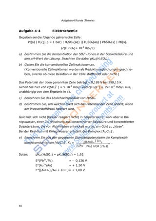 40
Aufgaben 4.Runde (Theorie)
4
-
0
Aufgabe 4-4 Elektrochemie
Gegeben sei die folgende galvanische Zelle:
Pt(s) | H2(g, p = 1 bar) | H2SO4(aq) || H2SO4(aq) | PbSO4(s) | Pb(s).
(c(H2SO4)= 10-2
mol/L)
a) Bestimmen Sie die Konzentration der SO4
2-
-Ionen in der Schwefelsäure und
den pH-Wert der Lösung. Beachten Sie dabei pKs2(H2SO4)!
b) Geben Sie die konventionellen Zellreaktionen an.
(Konventionelle Zellreaktionen werden als Reduktionsgleichungen geschrie-
ben, einerlei ob diese Reaktion in der Zelle stattfindet oder nicht.)
Das Potenzial der oben genannten Zelle beträgt – 0,188 V bei 298,15 K.
Gehen Sie hier von c(SO 2-
) = 5·10-3
mol/L und c(H3O+
) = 15·10-3
mol/L aus,
unabhängig von dem Ergebnis in a).
c) Berechnen Sie das Löslichkeitsprodukt von PbSO4.
d) Bestimmen Sie, um welchen Wert sich das Potenzial der Zelle ändert, wenn
der Wasserstoffdruck halbiert wird.
Gold löst sich nicht (besser reagiert nicht) in Salpetersäure, wohl aber in Kö-
nigswasser, einer 3:1-Mischung aus konzentrierter Salzsäure und konzentrierter
Salpetersäure, die von Alchimisten entwickelt wurde, um Gold zu „lösen“.
Bei der Reaktion mit Königswasser entsteht der Komplex [AuCl4]-
.
e) Berechnen Sie aus den gegebenen Standardpotenzialen die Komplexbil-
dungskonstante von [AuCl4]-
, Kb = c([AuCl43
]
)/c
. 4
(c(Au )/c0)(c(Cl )/c0 ))
Daten: pKs2(H2SO4) = pKs(HSO4 ) = 1,92
E°(Pb2+
/Pb) = - 0,126 V
E°(Au3+
/Au) = + 1,50 V
E°([AuCl4]-
/Au + 4 Cl-
)= + 1,00 V
 