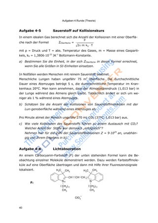 Aufgaben 4.Runde (Theorie)
40
2m kb T
4
Aufgabe 4-5 Sauerstoff auf Kollisionskurs
In einem idealen Gas berechnet sich die Anzahl der Kollisionen mit einer Oberflä-
p
che nach der Formel ZOberfläche =
mit p = Druck und T = abs. Temperatur des Gases, m = Masse eines Gasparti-
kels, kb = 1,3806·10-23
JK-1
Boltzmann-Konstante.
a) Bestimmen Sie die Einheit, in der sich ZOberfläche in dieser Formel errechnet,
wenn Sie alle Größen in SI-Einheiten einsetzen.
In Notfällen werden Menschen mit reinem Sauerstoff beatmet.
Menschliche Lungen haben ungefähr 75 m2
Oberfläche. Die durchschnittliche
Dauer eines Atemzuges beträgt 5 s, die durchschnittliche Temperatur im Kran-
kenhaus 20°C. Man kann annehmen, dass der Atmosphärendruck (1,013 bar) in
der Lunge während des Atmens gleich bleibt. Tatsächlich ändert er sich um we-
niger als 1 % während eines Atemzuges.
b) Schätzen Sie die Anzahl der Kollisionen von Sauerstoffmolekülen mit der
Lun-genoberfläche während eines Atemzuges ab.
Pro Minute atmet der Mensch ungefähr 270 mL CO2 (37°C, 1,013 bar) aus.
c) Wie viele Kollisionen des Sauerstoffs führen zu einem Austausch mit CO2?
Welcher Anteil der Stöße war demnach „erfolgreich“?
Nehmen hier für die Zahl der Sauerstoffkollisionen Z = 9·1029
an, unabhän-
gig von Ihrem Ergebnis in b).
Aufgabe 4-6 Lichtabsorption
An einem Carbocyanin-Farbstoff (F) der unten stehenden Formel kann die Be-
obachtung einzelner Moleküle demonstriert werden. Dazu werden Farbstoffmole-
küle auf eine Oberfläche übertragen und dann mit Hilfe ihrer Fluoreszenzsignale
lokalisiert. H3C CH3 H3C CH3
CH CH CH
N+ N
F:
( CH2)11
CH3
ClO
-
( CH2)11
CH3
 