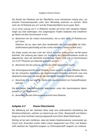 Aufgaben 4.Runde (Theorie)
41
Die Anzahl der Moleküle auf der Oberfläche muss hinreichend niedrig sein, um
einzelne Fluoreszenzpunkte unter dem Mikroskop erkennen zu können. Nicht
mehr als 10 Moleküle pro μm2
auf der Probenoberfläche ist ein guter Wert.
10 μL einer Lösung von F in Methanol wurden auf einen sehr sauberen Objekt-
träger aus Glas übertragen. Der aufgetragene Tropfen bedeckte eine kreisförmi-
ge Fläche mit dem Durchmesser 4 mm.
a) Berechnen Sie die molare Konzentration, die zu dem Wert 10 Moleküle pro
μm2
führt.
(Nehmen Sie an, dass nach dem Verdampfen des Lösungsmittels die Farb-
stoffmoleküle gleichmäßig auf der vorher benetzten Fläche verteilt sind.)
Die Probe wurde mit dem Licht der 543,5 nm-Linie eines grünen He-Ne-Lasers
belichtet. Die Leistung des Lasers zur Anregung der Farbstoffmoleküle wurde so
abgestimmt, dass die belichtete kreisförmige Fläche (100 nm im Durchmesser)
von 3·1010
Photonen pro Sekunde getroffen wurde.
b) Berechnen Sie die Leistung, auf die der Laser abgestimmt wurde.
Der Wirkungsquerschnitt eines Moleküls (cross section) ist seine effektive Fläche,
die bei schwacher Belichtung alle ankommenden Photonen aufnimmt (wie eine
idealisierte Solarzelle, die alle auf die Oberfläche fallenden Photonen einfängt).
c) Berechnen Sie, auf welcher Fläche sich durchschnittlich ein Farbstoffmolekül
befindet.
Die belichteten Farbstoffmoleküle absorbieren unter den beschriebenen Bedin-
gungen 2,3·105
Photonen/s.
d) Berechnen Sie den Wirkungsquerschnitt eines Moleküls.
Aufgabe 4-7 Etwas Chlorchemie
Die Abbildung auf der nächsten Seite zeigt eine schematische Darstellung des
Membranverfahrens, welches zur Gewinnung von Chlor, Wasserstoff und Natron-
lauge aus einer Kochsalz-Lösung angewandt wird (Chlor-Alkali-Elektrolyse).
Wichtig ist bei dem Verfahren, dass die beiden Reaktionsräume voneinander ge-
trennt sind. Ansonsten würde neben einem Gasgemisch aus Chlor und Wasser-
stoff (welches bei Tageslicht langsam zu Chlorwasserstoff reagiert) ein weiteres
 
