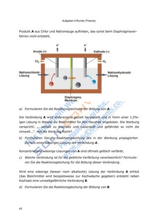 Aufgaben 4.Runde (Theorie)
42
Produkt A aus Chlor und Natronlauge auftreten, das sonst beim Diaphragmaver-
fahren nicht entsteht.
a) Formulieren Sie die Reaktionsgleichung der Bildung von A.
Die Verbindung A wird andererseits gezielt hergestellt und in Form einer 1,5%-
igen Lösung in Wasser als Bleichmittel für den Haushalt angeboten. Die Werbung
verspricht: „...zerfällt zu Kochsalz und Sauerstoff und gefährdet so nicht die
Umwelt...“. Hat die Werbung Recht?
b) Formulieren Sie die Reaktionsgleichung des in der Werbung propagierten
Zerfalls einer wässrigen Lösung der Verbindung A.
Konzentriertere wässrige Lösungen von A sind oftmals gelblich verfärbt.
c) Welche Verbindung ist für die gelbliche Verfärbung verantwortlich? Formulie-
ren Sie die Reaktionsgleichung für die Bildung dieser Verbindung.
Wird eine wässrige (besser noch alkalische) Lösung der Verbindung A erhitzt
(das Bleichmittel wird beispielsweise zur Kochwäsche gegeben) entsteht neben
Kochsalz eine umweltgefährliche Verbindung B.
d) Formulieren Sie die Reaktionsgleichung der Bildung von B.
 