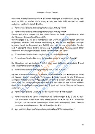 Aufgaben 4.Runde (Theorie)
43
Wird eine wässrige Lösung von B mit einer wässrigen Bariumnitrat-Lösung ver-
setzt, so fällt ein weißer Niederschlag C aus, der beim Erhitzen Bariumchlorid
und einen weißen Feststoff D bildet.
e) Formulieren Sie die Reaktionsgleichung der Bildung von C.
f) Formulieren Sie die Reaktionsgleichung der Bildung von D.
Elementares Chlor reagiert mit fast allen Elementen direkt, ausgenommen sind
die Edelgase, Stickstoff und Sauerstoff.
Wird Chlorgas z. B. bei einer Temperatur von 240°C in geschmolzenen Schwefel
eingeleitet, entsteht eine binäre Verbindung E, welche mit weiterem Chlorgas
langsam (rasch in Gegenwart von Fe(III) oder Iod) in eine rotgefärbte Flüssig-
keit F übergeht. Diese binäre Verbindung F enthält 68,9 Massenprozent Chlor
und bildet im Gleichgewicht stets etwas Verbindung E und Chlor.
g) Formulieren Sie die Reaktionsgleichung für die Bildung von E.
h) Formulieren Sie die Gleichung für das Gleichgewicht zwischen E und F.
Die Oxidation von Verbindung F liefert eine sauerstoffarme Verbindung G und
eine sauerstoffreiche Verbindung H.
i) Formulieren Sie die Bildungsgleichung von G und H aus F.
Die bei Standardbedingungen flüssigen Verbindungen G und H reagieren heftig
mit Wasser. Daher eignet sich Verbindung G hervorragend für die Entfernung
geringster Wasserspuren in Apparaturen, in dem G einfach unter Rückfluss ge-
kocht wird und die gasförmigen Produkte aus der Reaktion mit Wasser entwei-
chen. Nicht hydrolysiertes (umgesetztes) G lässt sich durch Erhitzen im Vakuum
entfernen.
j) Formulieren Sie die Gleichung für die Reaktion von G mit Wasser.
k) Formulieren Sie die Lewis-Formeln für die Verbindungen E, F, G und H. Wel-
che Strukturen wären nach dem VSEPR-Modell für F, G und H zu erwarten?
Fertigen Sie räumliche Zeichnungen unter Berücksichtigung freier Elektro-
nenpaare an und benennen Sie die jeweilige Struktur.
l) Von welchen Sauerstoffsäuren lassen sich G und H formal ableiten?
 
