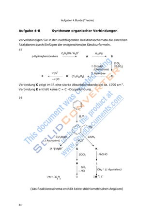 Aufgaben 4.Runde (Theorie)
44
2 5 3
3
+
Aufgabe 4-8 Synthesen organischer Verbindungen
Vervollständigen Sie in den nachfolgenden Reaktionsschemata die einzelnen
Reaktionen durch Einfügen der entsprechenden Strukturformeln.
a)
p-Hydroxybenzoesäure
C H OH / H O
+
H2 (Pt)
A B
H O
+
E D
– H2O
(C10H20O2)
1.CH3MgI
(Überschuss)
2. Hydrolyse
CrO3
(H2SO4)
C
Verbindung C zeigt im IR eine starke Absorbtionsbande bei ca. 1700 cm-1
.
Verbindung E enthält keine C = C –Doppelbindung.
b)
X, Y
CN
C2H5MgBr
(1 Äquivalent) H3O
LiAlH4
[F –
] MgBr
+
G
SOCl2
K
PhCHO
Ph = –C H
H
NH3
– HCl
I
L
CH3 I
[ M
+
] I
–
(1 Äquivalent)
6 5
(das Reaktionsschema enthält keine stöchiometrischen Angaben)
 