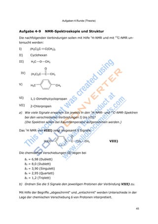 Aufgaben 4.Runde (Theorie)
45
Aufgabe 4-9 NMR-Spektroskopie und Struktur
Die nachfolgenden Verbindungen sollen mit Hilfe 1
H-NMR und mit 13
C-NMR un-
tersucht werden:
I) (H3C)2C C(CH3)2
II) Cyclohexan
III) H3C O CH3
O
IV) (H3C)3C C CH3
V) H3C CH3
VI) 1,1-Dimethylcyclopropan
VII) 2-Chlorpropen
a) Wie viele Signale erwarten Sie jeweils in den 1
H-NMR- und 13
C-NMR-Spektren
bei den verschiedenen Verbindungen I) bis VII)?
(Die Spektren sollen bei Raumtemperatur aufgenommen werden.)
Das 1
H NMR von VIII) zeigt insgesamt 5 Signale.
O
H3CO C CH2 CH3 VIII)
Die chemischen Verschiebungen (δ) liegen bei
1 = 6,98 (Dublett)
2 = 8,0 (Dublett)
3 = 3,90 (Singulett)
4 = 2,95 (Quartett)
5 = 1,2 (Triplett)
b) Ordnen Sie die 5 Signale den jeweiligen Protonen der Verbindung VIII) zu.
Mit Hilfe der Begriffe „abgeschirmt“ und „entschirmt“ werden Unterschiede in der
Lage der chemischen Verschiebung von Protonen interpretiert.
 