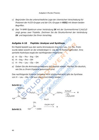 Aufgaben 4.Runde (Theorie)
46
BOCBoc2O
3 3
c) Begründen Sie die unterschiedliche Lage der chemischen Verschiebung für
Protonen der H3CO-Gruppe und der CH3-Gruppe in VIII) mit diesen beiden
Begriffen.
d) Das 1
H-NMR-Spektrum einer Verbindung IX mit der Summenformel C4H8Cl2O
zeigt genau zwei Tripletts. Zeichnen Sie die Strukturformel der Verbindung
IX und begründen Sie Ihren Vorschlag.
Aufgabe 4-10 Peptide: Analyse und Synthese
Ein Peptid besteht aus den sechs Aminosäuren Arg, Gly, Leu, 3 x Pro. Prolin
wurde dabei sowohl an der entständigen C- wie der N-Position gefunden. Eine
partielle Hydrolyse ergab die nachfolgenden Fragmente:
a) H – Gly – Pro – Arg – OH
b) H – Arg – Pro – OH
c) H – Pro – Leu – Gly – OH
a) Geben Sie die Aminosäurensequenz des Peptids wieder. Machen Sie deutlich,
wie Sie zu Ihrem Ergebnis gekommen sind.
Das nachfolgende Schema (teilweise nicht stöchiometrisch) gibt die Synthese
von H – Leu – Ala – OH aus Leucin und Alanin wieder.
Schritt 1:
CH(CH3)2
CH2 +
CH
H2N COOH
(H3C)3C
O O
O O O
C(CH3)3
(C2H5)3N
U
– CO2
– (H3C)3COH
Schritt 2: H2N
CH3
CH
COOH
CH OH / H O
+
V
 