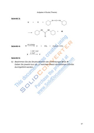 Aufgaben 4.Runde (Theorie)
47
2
+
Schritt 3:
U + V +
N C N
NH NH
+ W
C
O
Schritt 4: W
CF3COOH
X + CO2 + (H3C)2C CH2
1. OH
–
, H O
2. H3O
X Y
Schritt 5:
b) Bestimmen Sie die Strukturformeln der Verbindungen U bis Y.
Geben Sie jeweils kurz an, zu welchem Zweck die einzelnen Schritte
durchgeführt werden.
 