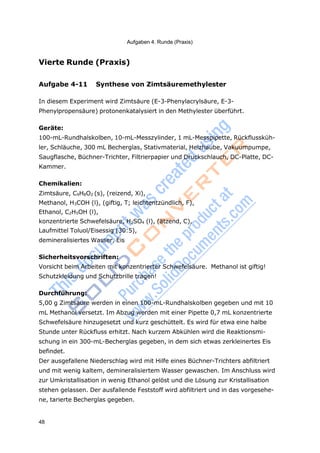 48
Aufgaben 4. Runde (Praxis)
Vierte Runde (Praxis)
Aufgabe 4-11 Synthese von Zimtsäuremethylester
In diesem Experiment wird Zimtsäure (E-3-Phenylacrylsäure, E-3-
Phenylpropensäure) protonenkatalysiert in den Methylester überführt.
Geräte:
100-mL-Rundhalskolben, 10-mL-Messzylinder, 1 mL-Messpipette, Rückflussküh-
ler, Schläuche, 300 mL Becherglas, Stativmaterial, Heizhaube, Vakuumpumpe,
Saugflasche, Büchner-Trichter, Filtrierpapier und Druckschlauch, DC-Platte, DC-
Kammer.
Chemikalien:
Zimtsäure, C9H8O2 (s), (reizend, Xi),
Methanol, H3COH (l), (giftig, T; leichtentzündlich, F),
Ethanol, C2H5OH (l),
konzentrierte Schwefelsäure, H2SO4 (l), (ätzend, C),
Laufmittel Toluol/Eisessig (30:5),
demineralisiertes Wasser, Eis
Sicherheitsvorschriften:
Vorsicht beim Arbeiten mit konzentrierter Schwefelsäure. Methanol ist giftig!
Schutzkleidung und Schutzbrille tragen!
Durchführung:
5,00 g Zimtsäure werden in einen 100-mL-Rundhalskolben gegeben und mit 10
mL Methanol versetzt. Im Abzug werden mit einer Pipette 0,7 mL konzentrierte
Schwefelsäure hinzugesetzt und kurz geschüttelt. Es wird für etwa eine halbe
Stunde unter Rückfluss erhitzt. Nach kurzem Abkühlen wird die Reaktionsmi-
schung in ein 300-mL-Becherglas gegeben, in dem sich etwas zerkleinertes Eis
befindet.
Der ausgefallene Niederschlag wird mit Hilfe eines Büchner-Trichters abfiltriert
und mit wenig kaltem, demineralisiertem Wasser gewaschen. Im Anschluss wird
zur Umkristallisation in wenig Ethanol gelöst und die Lösung zur Kristallisation
stehen gelassen. Der ausfallende Feststoff wird abfiltriert und in das vorgesehe-
ne, tarierte Becherglas gegeben.
 