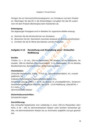 49
Aufgaben 4. Runde (Praxis)
Fertigen Sie ein Dünnschichtchromatogramm von Zimtsäure und dem Produkt
an. Übertragen Sie das DC in die Antwortbögen und geben Sie das DC zusam-
men mit dem Produkt (Becherglas) beim Assistenten ab.
Entsorgung:
Die abgesaugte Flüssigkeit wird im Behälter für organische Abfälle entsorgt.
a) Zeichnen Sie die Strukturformel von Zimtsäure.
b) Berechnen Sie die theoretisch maximale Ausbeute an Zimtsäuremethylester.
c) Ermitteln Sie die Rf-Werte des Eduktes und des Produktes
Aufgabe 4-12 Herstellung und Einstellung einer Zinksulfat-
Maßlösung
Geräte:
Trichter ( = 10 cm), 250-mL-Messkolben mit Stopfen, 20-mL-Vollpipette, Pe-
leusball, 300-mL-Weithals-Erlenmeyerkolben, 5-mL-Messpipette, 25-mL-Bürette,
Bürettenklammer, Bürettentrichter, Stativmaterial, Spatel
Chemikalien:
Zinksulfat-Heptahydrat, ZnSO4 · 7 H2O (s), (gesundheitsschädlich, Xn; umwelt-
gefährlich, N),
Indikator-Puffertabletten, (gesundheitsschädlich, Xn),
Ammoniak-Lösung, w(NH3) = 25 %, (C, ätzend; N, umweltgefährlich), Dinatrium-
ethylendiamintetraacetat-Dihydrat, Na2EDTA · 2 H2O-Maßlösung c(Na2EDTA) =
0,1 mol/L,
demineralisiertes Wasser
Sicherheitsvorschriften:
Schutzbrille tragen!
Durchführung:
Das Zinksulfat-Heptahydrat wird vollständig in einen 250-mL-Messkolben über-
führt, in 50 - 100 mL demineralisiertem Wasser unter leichtem Schwenken ge-
löst, mit demineralisiertem Wasser bis zur Eichmarke aufgefüllt und gut geschüt-
telt.
 