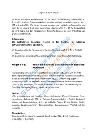 Aufgaben 4. Runde (Praxis)
51
Mit einer Vollpipette werden genau 20 mL Na2EDTA-Maßlösung, c(Na2EDTA) =
0,1 mol/L, in einen Erlenmeyerkolben gegeben und auf ein Arbeitsvolumen von
100 mL aufgefüllt. Zu dieser Lösung werden eine Indikatorpuffertablette und
nach deren Lösung 2 mL einer Ammoniak-Lösung, w(NH3) = 25 %, hinzugefügt.
Es wird zügig mit der hergestellten Zinksulfat-Lösung bis zum Umschlag von
grün nach rot titriert.
Entsorgung:
Die austitrierten Lösungen werden in den Behälter für wässrige
Schwermetallabfälle überführt.
a) Berechnen Sie die Massenkonzentration β in mg/L an Zink in Ihrer Probelö-
sung!
b) Bestimmen Sie die Stoffmengenkonzentration Ihrer Zinksulfat-Maßlösung.
Aufgabe 4-13 Komplexometrische Bestimmung von Eisen und
Aluminium
In diesem Experiment werden die Metall-Ionen Eisen und Aluminium mit Hilfe
der Komplexometrie bestimmt. Zunächst ermittelt man die Massenkonzentration
β1 von Eisen durch eine direkte Titration mit Na2EDTA-Maßlösung gegen 5-
Sulfosali-cylsäure. Im Anschluss wird in der gleichen Probe die Massenkonzent-
ration β2 von Aluminium durch eine Rücktitration von Na2EDTA-Maßlösung mit
Zinksulfat-Maßlösung gegen Xylenolorange bestimmt.
Geräte:
100-mL-Messkolben mit Stopfen, 10-mL-Vollpipette, 25-mL-Vollpipette, 5-mL-
Messpipette, Peleusball, 300-mL-Weithals-Erlenmeyerkolben, Spatel, Pasteurpi-
petten mit Gummihütchen, Universal-Indikator-Papier, 25-mL-Bürette, Stativ-
material, Bürettenklammer, Bürettentrichter, Bunsenbrenner, Vierfuß mit Ce-
ranplatte
Chemikalien:
Dinatrium-ethylendiamintetraacetat-Dihydrat, Na2EDTA · 2 H2O-Maßlösung
c(Na2EDTA) = 0,1 mol/L,
 