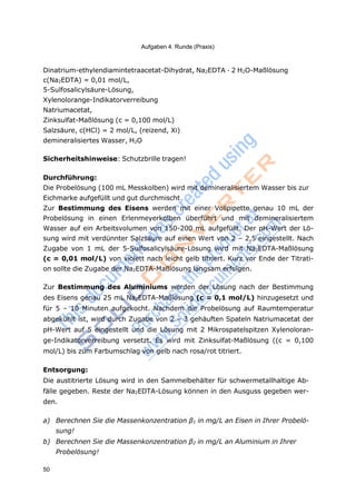 Aufgaben 4. Runde (Praxis)
50
Dinatrium-ethylendiamintetraacetat-Dihydrat, Na2EDTA · 2 H2O-Maßlösung
c(Na2EDTA) = 0,01 mol/L,
5-Sulfosalicylsäure-Lösung,
Xylenolorange-Indikatorverreibung
Natriumacetat,
Zinksulfat-Maßlösung (c = 0,100 mol/L)
Salzsäure, c(HCl) = 2 mol/L, (reizend, Xi)
demineralisiertes Wasser, H2O
Sicherheitshinweise: Schutzbrille tragen!
Durchführung:
Die Probelösung (100 mL Messkolben) wird mit demineralisiertem Wasser bis zur
Eichmarke aufgefüllt und gut durchmischt
Zur Bestimmung des Eisens werden mit einer Vollpipette genau 10 mL der
Probelösung in einen Erlenmeyerkolben überführt und mit demineralisiertem
Wasser auf ein Arbeitsvolumen von 150-200 mL aufgefüllt. Der pH-Wert der Lö-
sung wird mit verdünnter Salzsäure auf einen Wert von 2 – 2,5 eingestellt. Nach
Zugabe von 1 mL der 5-Sulfosalicylsäure-Lösung wird mit Na2EDTA-Maßlösung
(c = 0,01 mol/L) von violett nach leicht gelb titriert. Kurz vor Ende der Titrati-
on sollte die Zugabe der Na2EDTA-Maßlösung langsam erfolgen.
Zur Bestimmung des Aluminiums werden der Lösung nach der Bestimmung
des Eisens genau 25 mL Na2EDTA-Maßlösung (c = 0,1 mol/L) hinzugesetzt und
für 5 – 10 Minuten aufgekocht. Nachdem die Probelösung auf Raumtemperatur
abgekühlt ist, wird durch Zugabe von 2 – 3 gehäuften Spateln Natriumacetat der
pH-Wert auf 5 eingestellt und die Lösung mit 2 Mikrospatelspitzen Xylenoloran-
ge-Indikatorverreibung versetzt. Es wird mit Zinksulfat-Maßlösung ((c = 0,100
mol/L) bis zum Farbumschlag von gelb nach rosa/rot titriert.
Entsorgung:
Die austitrierte Lösung wird in den Sammelbehälter für schwermetallhaltige Ab-
fälle gegeben. Reste der Na2EDTA-Lösung können in den Ausguss gegeben wer-
den.
a) Berechnen Sie die Massenkonzentration β1 in mg/L an Eisen in Ihrer Probelö-
sung!
b) Berechnen Sie die Massenkonzentration β2 in mg/L an Aluminium in Ihrer
Probelösung!
 