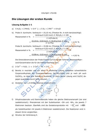 Lösungen 1.Runde
53
Die Lösungen der ersten Runde
Lösung Aufgabe 1-1
a) 5 H2O2 + 2 MnO4
–
+ 6 H+
5 O2 + 2 Mn2+
+ 8 H2O
b) Probe A: durchschn. Verbrauch = 19,10 mL (Titration Nr. 4 nicht berücksichtigt)
Verbrauch0,02 mol/L5 M(H2O2)4 100
Massenanteil in % = %
2m(Probe A)
=
19,10mL 0,02mol/L 5 34,02 g/mol 4 100
% = 2,51 %
2 5,175g
Probe B: durchschn. Verbrauch = 19,98 mL (Titration Nr. 3 nicht berücksichtigt)
Verbrauch0,02 mol/L5 M(H2O2)5100
Massenanteil in % = %
2m(ProbeB)
=
19,98mL 0,02mol/L 5 34,02 g/mol 5 100
% = 4,93 %
2 3,450 g
Die Entwickleremulsion der Probe B sollte auf Grund der höheren Wasserstoffper-
oxid-Konzentration die für die hellere Haarfarbe sein.
c) 2 Ce4+
+ H2O2  2 Ce3+
+ O2 + 2 H+
d) Bereits in neutraler und vor allem in alkalischer Lösung entstehen schwerlösliche
Cerperoxidhydrate der Zusammensetzung Ce(OH)3(OOH) und je nach pH auch
Ce(OH)4, so dass eine Reduktion ausbleibt. In stark saurer Lösung wird Ce(IV) da-
gegen quantitativ durch H2O2 reduziert.
e) Oxidation von 1,4-Dihyroxybenzol (Hydrochinon)
OH O
+ 2 Fe
3+
– 2 Fe
2+
– 2 H
+
OH O
f) Dihydroxybenzole und Diaminobenzole haben die gleiche Elektronenanzahl (sie sind
isoelektronisch): Phenylenrest mit den Substituenten –OH und –NH2, die jeweils 7
Elektronen besitzen. Ebenfalls sind die Oxidationsprodukte mit O und NH
als Substitituenten mit jeweils 6 Elektronen isoelektronisch. Die Reaktionen sind in
diesem Sinne vergleichbar.
g) Struktur der Verbindung X.
NH
NH
 