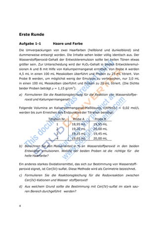4
Erste Runde
Aufgabe 1-1 Haare und Farbe
Die Umverpackungen von zwei Haarfarben (hellblond und dunkelblond) sind
dummerweise entsorgt worden. Die Inhalte sehen leider völlig identisch aus. Der
Wasserstoffperoxid-Gehalt der Entwickleremulsion sollte bei hellen Tönen etwas
größer sein. Zur Unterscheidung wird der H2O2-Gehalt in beiden Entwickleremul-
sionen A und B mit Hilfe von Kaliumpermanganat ermittelt. Von Probe A werden
4,5 mL in einen 100 mL Messkolben überführt und Proben zu 25 mL titriert. Von
Probe B werden, um möglichst wenig der Emulsion zu verbrauchen, nur 3,0 mL
in einen 100 mL Messkolben überführt und Proben zu 20 mL titriert. (Die Dichte
beider Proben beträgt = 1,15 g/cm3
).
a) Formulieren Sie die Reaktionsgleichung für die Reaktion von Wasserstoffpe-
roxid und Kaliumpermanganat!
Folgende Volumina an Kaliumpermanganat-Maßlösung, c(KMnO4) = 0,02 mol/L
werden bis zum Erreichen des Endpunktes der Titration benötigt:
Titration Nr. Probe A Probe B
1 18,95 mL 19,95 mL
2 19,20 mL 20,00 mL
3 19,15 mL 19,45 mL
4 19,65 mL 20,00 mL
b) Berechnen Sie den Massenanteil in % an Wasserstoffperoxid in den beiden
Entwickler emulsionen. Welche der beiden Proben ist die richtige für die
helle Haarfarbe?
Ein anderes starkes Oxidationsmittel, das sich zur Bestimmung von Wasserstoff-
peroxid eignet, ist Cer(IV)-sulfat. Diese Methode wird als Cerimetrie bezeichnet.
c) Formulieren Sie die Reaktionsgleichung für die Redoxreaktion zwischen
Cer(IV)-Kationen und Wasser stoffperoxid!
d) Aus welchem Grund sollte die Bestimmung mit Cer(IV)-sulfat im stark sau-
ren Bereich durchgeführt werden?
 