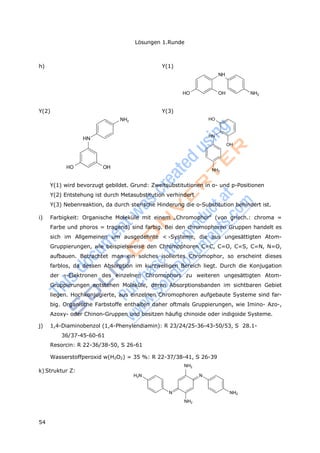 54
Lösungen 1.Runde
h) Y(1)
NH
HO OH NH2
Y(2)
NH2
HN
HO OH
Y(3)
HO
HN
OH
NH2
Y(1) wird bevorzugt gebildet. Grund: Zweitsubstitutionen in o- und p-Positionen
Y(2) Entstehung ist durch Metasubstitution verhindert
Y(3) Nebenreaktion, da durch sterische Hinderung die o-Substitution behindert ist.
i) Farbigkeit: Organische Moleküle mit einem „Chromophor“ (von griech.: chroma =
Farbe und phoros = tragend) sind farbig. Bei den chromophoren Gruppen handelt es
sich im Allgemeinen um ausgedehnte < -Systeme, die aus ungesättigten Atom-
Gruppierungen, wie beispielsweise den Chromophoren C=C, C=O, C=S, C=N, N=O,
aufbauen. Betrachtet man ein solches isoliertes Chromophor, so erscheint dieses
farblos, da dessen Absorption im kurzwelligen Bereich liegt. Durch die Konjugation
der -Elektronen des einzelnen Chromophors zu weiteren ungesättigten Atom-
Gruppierungen entstehen Moleküle, deren Absorptionsbanden im sichtbaren Gebiet
liegen. Hochkonjugierte, aus einzelnen Chromophoren aufgebaute Systeme sind far-
big. Organische Farbstoffe enthalten daher oftmals Gruppierungen, wie Imino- Azo-,
Azoxy- oder Chinon-Gruppen und besitzen häufig chinoide oder indigoide Systeme.
j) 1,4-Diaminobenzol (1,4-Phenylendiamin): R 23/24/25-36-43-50/53, S 28.1-
36/37-45-60-61
Resorcin: R 22-36/38-50, S 26-61
Wasserstoffperoxid w(H2O2) = 35 %: R 22-37/38-41, S 26-39
NH2
k) Struktur Z:
H2N N
N
NH2
NH2
 