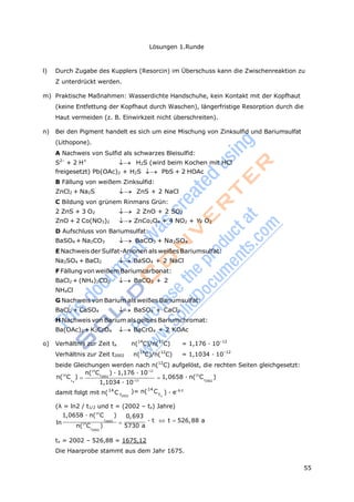 55
Lösungen 1.Runde
 
t
l) Durch Zugabe des Kupplers (Resorcin) im Überschuss kann die Zwischenreaktion zu
Z unterdrückt werden.
m) Praktische Maßnahmen: Wasserdichte Handschuhe, kein Kontakt mit der Kopfhaut
(keine Entfettung der Kopfhaut durch Waschen), längerfristige Resorption durch die
Haut vermeiden (z. B. Einwirkzeit nicht überschreiten).
n) Bei den Pigment handelt es sich um eine Mischung von Zinksulfid und Bariumsulfat
(Lithopone).
A Nachweis von Sulfid als schwarzes Bleisulfid:
S2–
+ 2 H+
 H2S (wird beim Kochen mit HCl
freigesetzt) Pb(OAc)2 + H2S PbS + 2 HOAc
B Fällung von weißem Zinksulfid:
ZnCl2 + Na2S ZnS + 2 NaCl
C Bildung von grünem Rinmans Grün:
2 ZnS + 3 O2 2 ZnO + 2 SO2
ZnO + 2 Co(NO3)2 ZnCo2O4 + 4 NO2 + ½ O2
D Aufschluss von Bariumsulfat:
BaSO4 + Na2CO3  BaCO3 + Na2SO4
E Nachweis der Sulfat-Anionen als weißes Bariumsulfat:
Na2SO4 + BaCl2 BaSO4 + 2 NaCl
F Fällung von weißemBariumcarbonat:
BaCl2 + (NH4)2CO3  BaCO3 + 2
NH4Cl
G Nachweis von Barium als weißes Bariumsulfat:
BaCl2 + CaSO4 BaSO4 + CaCl2
H Nachweis von Barium als gelbes Bariumchromat:
Ba(OAc)2 + K2CrO4 BaCrO4 + 2 KOAc
o) Verhältnis zur Zeit tx n(14
C)/n(12
C) = 1,176 · 10–12
Verhältnis zur Zeit t2002 n(14
C)/n(12
C) = 1,1034 · 10–12
beide Gleichungen werden nach n(12
C) aufgelöst, die rechten Seiten gleichgesetzt:
n(14
C ) · 1,176 · 10–12
n(14
C )
t x
t2002
1,1034 · 10–12
1,0658 · n(14
C )t2002
damit folgt mit n(14
C t2002
)= n(14
C
x
) · e-λ·t
(λ = ln2 / t1/2 und t = (2002 – tx) Jahre)
1,0658 · n(14
C ) 0,693
ln
t2002
 · t  t 526,88 a
n(14
C ) 5730 at2002
tx = 2002 – 526,88 = 1675,12
Die Haarprobe stammt aus dem Jahr 1675.
 