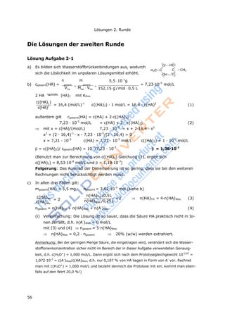 56
Lösungen 2. Runde
Die Lösungen der zweiten Runde
Lösung Aufgabe 2-1
a) Es bilden sich Wasserstoffbrückenbindungen aus, wodurch
sich die Löslichkeit im unpolaren Lösungsmittel erhöht.
n m 5,5 103
g
O HO
H3C C C
OH O
CH3
b) cgesamt(HA) = gesamt
 gesamt
 = 7,23·10-5
mol/L
VTol
MHA
VTol 152,15 g /mol 0,5 L
2 HA (HA)2 mit KDim
c((HA)2)
c(HA)2 = 16,4 (mol/L)-1
c((HA)2) · 1 mol/L = 16,4 · c(HA)2
(1)
außerdem gilt cgesamt(HA) = c(HA) + 2·c((HA)2)
7,23 · 10-5
mol/L = c(HA) + 2 · c((HA)2) (2)
 mit x = c(HA)/(mol/L) 7,23 · 10-5
= x + 2·16,4 · x2
x2
+ (2 · 16,4)-1
· x - 7,23 · 10-5
/(2 · 16,4) = 0
x = 7,21 · 10-5
c(HA) = 7,21 · 10-5
mol/L c((HA)2) = 1 · 10-7
mol/L
= c((HA)2)/ cgesamt(HA) = 10-7
/7,23 · 10-5
= 1,38·10-3
(Benutzt man zur Berechnung von c((HA)2) Gleichung (1), ergibt sich
c((HA)2) = 8,53·10-8
mol/L und = 1,18·10-3
)
Folgerung: Das Ausmaß der Dimerisierung ist so gering, dass sie bei den weiteren
Rechnungen nicht berücksichtigt werden muss.
c) In allen drei Fällen gilt:
mgesamt(HA) = 5,5 mg, ngesamt = 3,62·10-5
mol (siehe b)
c(HA)Tol
= 2
c(HA)Was
n(HA)Tol /0,5L
n(HA)Was /0,25L
=2  n(HA)Tol = 4·n(HA)Was (3)
ngesamt = n(HA)Tol + n(HA)Was + n(A-
)Was (4)
(i) Vereinfachung: Die Lösung ist so sauer, dass die Säure HA praktisch nicht in Io-
nen zerfällt, d.h. n(A-
)Was = 0 mol/L
mit (3) und (4) ngesamt = 5·n(HA)Was
 n(HA)Was = 0,2 · ngesamt  20% (w/w) werden extrahiert.
Anmerkung: Bei der geringen Menge Säure, die eingetragen wird, verändert sich die Wasser-
stoffionenkonzentration sicher nicht im Bereich der in dieser Aufgabe verwendeten Genauig-
keit, d.h. c(H3O+
) = 1,000 mol/L. Dann ergibt sich nach dem Protolysegleichgewicht 10-2,97
=
1,072·10-3
= c(A-
)Was/c(HA)Was, d.h. nur 0,107 % von HA liegen in Form von A-
vor. Rechnet
man mit c(H3O+
) = 1,000 mol/L und bezieht dennoch die Protolyse mit ein, kommt man eben-
falls auf den Wert 20,0 %!)
 