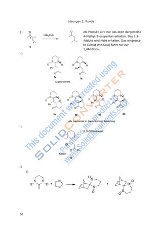 60
Lösungen 2. Runde
1 O
32
4
Og) Als Produkt wird nur das oben dargestellte
+Me2CuLi
5
h)
4-Methyl-2-oxopentan erhalten. Das 1,2-
Addukt wird nicht erhalten. Das eingesetz-
te Cuprat (Me2CuLi) führt nur zur
1,4Addition.
S S S S
O O O O
Ph Ph
O O
7a
7b
Diastereomere
S S S S S S S S
O O O O
O O O O
Ph Ph Ph Ph
O O O O
8a 8b 8c 8d
alle zueinander in diastereomerer Beziehung
i)
S,S-Dithioacetal
S S
Et
O Ph
Keton
10
j)
1)
O
S S
S
O
O O + + S
S
O S
O
 