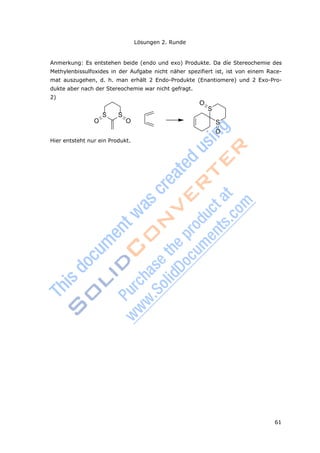 61
Lösungen 2. Runde
S
Anmerkung: Es entstehen beide (endo und exo) Produkte. Da díe Stereochemie des
Methylenbissulfoxides in der Aufgabe nicht näher spezifiert ist, ist von einem Race-
mat auszugehen, d. h. man erhält 2 Endo-Produkte (Enantiomere) und 2 Exo-Pro-
dukte aber nach der Stereochemie war nicht gefragt.
2)
O
S
S S
O O
O
Hier entsteht nur ein Produkt.
 