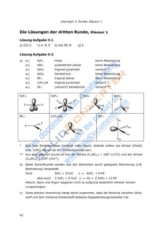 62
Lösungen 3. Runde, Klausur 1
Die Lösungen der dritten Runde, Klausur 1
Lösung Aufgabe 3-1
a) Cb) C c) A, B, E d) Ae) Bf) B g) E
Lösung Aufgabe 3-2
a) a1) XeF2 linear keine Abweichung
a2) XeF4 quadratrisch planar keine Abweichung
a3) XeO3 trigonal pyramidal verzerrt *
a4) XeO4 tetraedrisch keine Abweichung
a5) BF3 trigonal planar keine Abweichung
a6) (CH3)3N trigonal pyramidal verzerrt *
a7) SF4 (verzerrt) tetraedrisch verzerrt **
XeF2:
F F
XeF4:
F
F
F
F
XeO3:
O
O
O
XeO4:
O
O
O
O
BF3:
F
F
F
(CH3)3N:
CH3
CH3
CH3
SF4:
Fax
Fax
Feq
Feq
* Das freie Elektronenpaar benötigt mehr Raum, deshalb sollten die Winkel (OXeO)
bzw. (CNC) kleiner als der Tetraederwinkel sein.
** Aus dem gleichen Grund ist hier der Winkel (FaxSFax) < 180° (173°) und der Winkel
(FeqSFeq) < 120° (101°).
b) Beide Xenonfluoride werden aus den Elementen durch geeignete Aktivierung (z.B.
Bestrahlung) hergestellt.
Oxid: XeF6 + 3 H2O  XeO3 + 6 HF
aberauch 3 XeF4 + 6 H2O  Xe + 2 XeO3 + 12 HF
Helium, Neon und Argon reagieren nicht so aufgrund wesentlich höherer Ionisie-
rungsenergien.
c) Diese planare Anordnung hängt damit zusammen, dass die Bindung zwischen Stick-
stoff und dem Carbonyl-Kohlenstoff teilweise Doppelbindungscharakter hat.
 