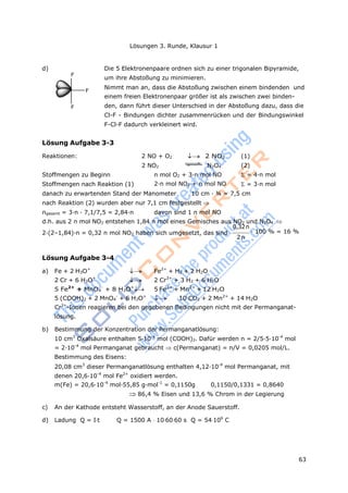 63
Lösungen 3. Runde, Klausur 1
F
F
d) Die 5 Elektronenpaare ordnen sich zu einer trigonalen Bipyramide,
um ihre Abstoßung zu minimieren.
F
Nimmt man an, dass die Abstoßung zwischen einem bindenden und
einem freien Elektronenpaar größer ist als zwischen zwei binden-
den, dann führt dieser Unterschied in der Abstoßung dazu, dass die
Cl-F - Bindungen dichter zusammenrücken und der Bindungswinkel
F-Cl-F dadurch verkleinert wird.
Lösung Aufgabe 3-3
Reaktionen: 2 NO + O2  2 NO2 (1)
2 NO2 N2O4 (2)
Stoffmengen zu Beginn
Stoffmengen nach Reaktion (1)
n mol O2 + 3·n mol NO
2·n mol NO2 + n mol NO
= 4·n mol
= 3·n mol
danach zu erwartenden Stand der Manometer 10 cm · ¾ = 7,5 cm
nach Reaktion (2) wurden aber nur 7,1 cm festgestellt 
ngesamt = 3·n · 7,1/7,5 = 2,84·n davon sind 1 n mol NO
d.h. aus 2 n mol NO2 entstehen 1,84 n mol eines Gemisches aus NO2 und N2O4 
0,32n
2·(2–1,84)·n = 0,32 n mol NO2 haben sich umgesetzt, das sind · 100 % = 16 %
2n
Lösung Aufgabe 3-4
a) Fe + 2 H3O+
 Fe2+
+ H2 + 2 H2O
2 Cr + 6 H3O+
 2 Cr3+
+ 3 H2 + 6 H2O
5 Fe2+
+ MnO4
-
+ 8 H3O+
 5 Fe3+
+ Mn2+
+ 12 H2O
5 (COOH)2 + 2 MnO4
-
+ 6 H3O+
 10 CO2 + 2 Mn2+
+ 14 H2O
Cr3+
-Ionen reagieren bei den gegebenen Bedingungen nicht mit der Permanganat-
lösung.
b) Bestimmung der Konzentration der Permanganatlösung:
10 cm3
Oxalsäure enthalten 5·10-4
mol (COOH)2. Dafür werden n = 2/5·5·10-4
mol
= 2·10-4
mol Permanganat gebraucht c(Permanganat) = n/V = 0,0205 mol/L.
Bestimmung des Eisens:
20,08 cm3
dieser Permanganatlösung enthalten 4,12·10-4
mol Permanganat, mit
denen 20,6·10-4
mol Fe2+
oxidiert werden.
m(Fe) = 20,6·10-4
mol·55,85 g·mol-1
= 0,1150g 0,1150/0,1331 = 0,8640
86,4 % Eisen und 13,6 % Chrom in der Legierung
c) An der Kathode entsteht Wasserstoff, an der Anode Sauerstoff.
d) Ladung Q = It Q = 1500 A 106060 s Q = 54106
C
 