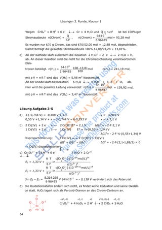 64
Lösungen 3. Runde, Klausur 1
Wegen CrO4
2-
+ 8 H+
+ 6 e-
Cr + 4 H2O und Q = nzF ist bei 100%iger
6
Stromausbeute n(Chrom) =
Q
6F
, n(Chrom) =
5410
696485
mol= 93,28 mol
Es wurden nur 670 g Chrom, das sind 670/52,00 mol = 12,88 mol, abgeschieden.
Damit beträgt die gesuchte Stromausbeute 100%12,88/93,28 = 13,81%.
e) An der Kathode läuft außerdem die Reaktion 2 H3O+
+ 2 e-
2 H2O + H2
ab. An dieser Reaktion sind die nicht für die Chromabscheidung verantwortlichen
Elek-
tronen beteiligt. n(H2) =
54106
296485

10013,81
100
mol n(H2) = 241,19 mol,
mit pV = nRT sind das V(H2) = 5,98 m3
Wasserstoff.
An der Anode läuft die Reaktion 6 H2O  4 H3O+
+ 4 e-
+ O2 ab.
54106
Hier wird die gesamte Ladung verwendet: n(O2) = mol
496487
mit pV = nRT sind das V(O2) = 3,47 m3
Sauerstoff.
Lösung Aufgabe 3-5
= 139,92 mol,
a) 3·(-0,744 V) = -0,408 V + 2·y y = - 0,912 V
0,55 V +1,34 V + x – 3·0,744 V = 6·0,293 V x = + 2,1 V
b) 2 Cr(IV) + 2 e-
 2 Cr(III)E° = 2,1 V ΔG1
0
= - 2·F·2,1 V
1 Cr(VI) + 2 e-
 1 Cr(IV) E° = ½·(0,55 + 1,34) V
ΔG2
0
= - 2·F·½·(0,55+1,34) V
Disproportionierung: 3 Cr(IV) 2 Cr(III) + Cr(VI)
ΔG0
= ΔG1
0
– ΔG2
0
ΔG0
= - 2·F·(2,1-1,89/2) < 0
Cr(IV) disproportioniert.

c) Cr2O7
2–
+ 14 H+
+ 6 e–

7 H2O + 2 Cr3+
R T c(Cr O2
)(10pH
mol/L)14
E1 = 1,33 V +
6F
ln 2 7
c(Cr3
)2
R T c(Cr O2
)(10(pH1)
mol/L)14
E2 = 1,33 V +
6F
ln 2 7
c(Cr3
)2
Um E2 – E1 =
8,314298
696485
V14ln101
= - 0,138 V verändert sich das Potenzial.
d) Die Oxidationsstufen ändern sich nicht, es findet keine Reduktion und keine Oxidati-
on statt. H2O2 lagert sich als Peroxid-Dianion an das Chrom-Zentrum an.
-II
O
O
Cr
O +VI
O -I
O
+VI,-II +I,-I +I +VI,-II/-I +I,-II
Cr2O7
2–
+ 4 H2O2 + 2 H+
2 CrO5 + 5 H2O
 