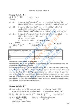 65
Lösungen 3. Runde, Klausur 1
4
2 7
4
Lösung Aufgabe 3-6
a) 2 CrO 2-
+ 2 H+






Cr2O7
2-
+ H2O
2- 2-
pH = 1: Es liegt nur Cr2O7
2-
, kein CrO4
2-
vor  E = ε(Cr2O7 )·c(Cr2O7 )·d
0,214 = ε(Cr2O7
2-
)·2·10-4
mol/L·1 cm  ε(Cr2O7
2-
) = 1,07·103
L·mol-1
·cm-1
pH = 12: Es liegt nur CrO4
2-
, kein Cr2O7
2-
vor  E = ε(CrO4
2-
)·c(CrO4
2-
)·d
(aus 2 mol Chromat werden 1 mol Dichromat!)
0,736 = ε(CrO4
2-
)·4·10-4
mol/L·1 cm  ε(CrO4
2-
) = 1,84·103
L·mol-1
·cm-1
2-
pH = 5,6: Es liegen CrO4
2-
und Cr2O7
2-
vor. Es seien c(CrO4
2-
) = x und c(Cr2O7
0,827 = (1,84·x + 1,07·y) ·103
L·mol-1
(i)
1/2 ·x + y = 4·10-4
mol/L (ii)
 x = 3,06·10-4
mol/L y = 2,47·10-4
mol/L
) = y
c(Cr O2
)
K =
2,47104
K = K = 4,2·1014
c(CrO2
)2
b)
c(H
)2
(3,06104
)2
(10 5,6
)2
Das Gleichgewicht verschiebt sich nach links nach rechts nicht
i) 
ii) 
iii) 
iv) 
Begründung (in der Lösung nicht gefordert):
Die Ergebnisse von (i) und (ii) ergeben sich unmittelbar aus der Reaktionsgleichung. Bei
(iii) entsteht schwerlösliches BaCrO4.
Hinzufügen von Wasser zu einer Dichromat-Lösung (bei iv) entspricht einer Verdünnung,
z.B. auf das doppelte Volumen. Dadurch halbieren sich die Konzentrationen. Betrachtet
man nun den Term für die Gleichgewichtskonstante und setzt dort für die Konzentratio-
nen je die Hälfte der ursprünglichen Geleichgewichtskonzentrationen ein, sieht man,
dass der Wert des Nenners stärker erniedrigt wird als der des Zählers. Um wieder
Gleichgewicht zu erreichen, muss also der Zähler verkleinert, der Nenner erhöht werden,
also Reaktion von rechts nach links verlaufen.
Lösung Aufgabe 3-7
a) reich an O2 arm an CO2 weniger sauer höherer pH-Wert = 7,40
arm an O2 reich an CO2 stärker sauer niedrigerer pH-Wert = 7,37
b) (2) + (3) = (4)  K4 = K2·10-pKs
= 4,68·10-3
·10-3,77
K4 = 7,95·10-7
  7,40 3
c) K4 =
c(H3O )c(HCO3 )
c(CO2(aq))1mol/L
c(CO2(aq)) =
10 2410
7,95107
mol/L
c(CO2(aq)) = 1,20·10-3
mol/L
 