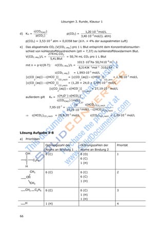 66
Lösungen 3. Runde, Klausur 1
3
2
3 CO reich
3
d) KH =
c(CO2(aq))
p(CO2)
p(CO2) =
1,20103
mol/L
3,40102
mol/(Latm)
p(CO2) = 3,53·10-2
atm = 0,0358 bar (d.h. ≈ 4% der ausgeatmeten Luft)
e) Das abgeatmete CO2 (V(CO2, abg,) pro 1 L Blut entspricht dem Konzentrationsunter-
schied von kohlenstoffdioxidreichem (pH = 7,37) zu kohlenstoffdioxidarmem Blut.
274mL CO2
V(CO2, abg,)/L =
5,4L Blut
= 50,74 mL CO2 pro 1 L Blut
1013 102
Pa50,74106
m3
1
mit n = p·V/(R·T): n(CO2, abg,)/L = 
8,314JK1
mol1
310,15K L
c(CO2, abg,) = 1,993·10-3
mol/L 
[c(CO (aq)) c(HCO-
)] = [c(CO (aq)) c(HCO-
)] + 1,99·10-3
mol/L
2 3 CO 2reich 2 3 CO 2 arm
[c(CO (aq)) c(HCO-
)] = (1,20 + 24,0 + 1,99)·10-3
mol/L
2 3
[c(CO
CO 2reich
(aq)) c(HCO-
)] = 27,19·10-3
mol/L
außerdem gilt K4 =
2
c(H3O

3
)c(HCO
)
CO 2reich
,
c(CO2(aq))1mol/L
7,37 
7,95·10-7
=
10
27,19103
c(HCO3)CO reich
mol/L c(HCO
)
2
 c(HCO-
)CO 2reich = 25,8·10-3
mol/L c(CO2) CO 2reich = 1,39·10-3
mol/L
Lösung Aufgabe 3-8
a) Prioritäten
Ordnungszahl des
Atoms an Bindung 1
Ordnungszahlen der
Atome an Bindung 2
Priorität
OH
C C2H5
H
6 (C) 8 (O)
6 (C)
1 (H)
1
CH3
CH
CH3
6 (C) 6 (C)
6 (C)
1 (H)
2
CH2 C2H5 6 (C) 6 (C)
1 (H)
1 (H)
3
H 1 (H) 4
 