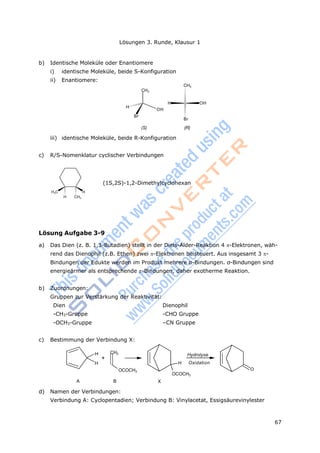 67
Lösungen 3. Runde, Klausur 1
b) Identische Moleküle oder Enantiomere
i) identische Moleküle, beide S-Konfiguration
ii) Enantiomere:
CH3
CH3
H
OH
Br
H OH
Br
(S) (R)
iii) identische Moleküle, beide R-Konfiguration
c) R/S-Nomenklatur cyclischer Verbindungen
H3C H
H CH3
(1S,2S)-1,2-Dimethylcyclohexan
Lösung Aufgabe 3-9
a) Das Dien (z. B. 1,3-Butadien) stellt in der Diels-Alder-Reaktion 4 -Elektronen, wäh-
rend das Dienophil (z.B. Ethen) zwei -Elektronen beisteuert. Aus insgesamt 3 -
Bindungen der Edukte werden im Produkt mehrere σ-Bindungen. σ-Bindungen sind
energieärmer als entsprechende -Bindungen, daher exotherme Reaktion.
b) Zuordnungen:
Gruppen zur Verstärkung der Reaktivität:
Dien Dienophil
-CH3-Gruppe -CHO Gruppe
-OCH3-Gruppe –CN Gruppe
c) Bestimmung der Verbindung X:
H CH2
+
H
Hydrolyse
H Oxidation
OCOCH3
A B
O
OCOCH3
X
d) Namen der Verbindungen:
Verbindung A: Cyclopentadien; Verbindung B: Vinylacetat, Essigsäurevinylester
 