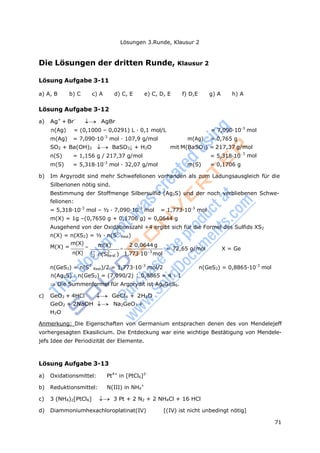 71
Lösungen 3.Runde, Klausur 2
n(S) = 1,156 g / 217,37 g/mol = 5,318·10-
m(S) = 5,318·10-3
mol · 32,07 g/mol m(S) = 0,1706 g
Rest
n(S
Rest
)
Die Lösungen der dritten Runde, Klausur 2
Lösung Aufgabe 3-11
a) A, B b) C c) A d) C, E e) C, D, E f) D,E g) A h) A
Lösung Aufgabe 3-12
a) Ag+
+ Br-
 AgBr
n(Ag) = (0,1000 – 0,0291) L · 0,1 mol/L = 7,090·10-3
mol
m(Ag) = 7,090·10-3
mol · 107,9 g/mol m(Ag) = 0,765 g
SO2 + Ba(OH)2  BaSO3↓ + H2O mit M(BaSO3) = 217,37 g/mol
3
mol
b) Im Argyrodit sind mehr Schwefelionen vorhanden als zum Ladungsausgleich für die
Silberionen nötig sind.
Bestimmung der Stoffmenge Silbersulfid (Ag2S) und der noch verbliebenen Schwe-
felionen:
= 5,318·10-3
mol – ½ · 7,090·10-3
mol = 1,773·10-3
mol
m(X) = 1g –(0,7650 g + 0,1706 g) = 0,0644 g
Ausgehend von der Oxidationszahl +4 ergibt sich für die Formel des Sulfids XS2
n(X) = n(XS2) = ½ · n(S2-
)
M(X) =
m(X)

n(X)
m(X)
1 2
2 Rest

20,0644 g
1,773103
mol
= 72,65 g/mol X = Ge
n(GeS2) = n(S2-
)/2 = 1,773·10-3
mol/2 n(GeS2) = 0,8865·10-3
mol
n(Ag2S) : n(GeS2) = (7,090/2) : 0,8865 = 4 : 1
Die Summenformel für Argorydit ist Ag8GeS6.
c) GeO2 + 4HCl GeCl4 + 2H2O
GeO2 + 2NaOH  Na2GeO3 +
H2O
Anmerkung: Die Eigenschaften von Germanium entsprachen denen des von Mendelejeff
vorhergesagten Ekasilicium. Die Entdeckung war eine wichtige Bestätigung von Mendele-
jefs Idee der Periodizität der Elemente.
Lösung Aufgabe 3-13
a) Oxidationsmittel: Pt4+
in [PtCl6]2-
b) Reduktionsmittel: N(III) in NH4
+
c) 3 (NH4)2[PtCl6] 3 Pt + 2 N2 + 2 NH4Cl + 16 HCl
d) Diammoniumhexachloroplatinat(IV) [(IV) ist nicht unbedingt nötig]
 