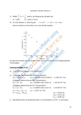 Lösungen 3.Runde, Klausur 2
73
ln(c(OH
-
)/molL
-1
)
1 1
c) Wegen k2 t 
c c0
stellt k2 die Steigung der Geraden dar.
m = 0,021 k2 = 0,021 s-1
mol-1
L
d) Für eine Reaktion 1. Ordnung gilt: c = c0·e-kt
 lnc = - k·t + lnc0 ,
danach müsste lnc als Funktion von t eine Gerade ergeben.
-3,7
-3,8
-3,9
-4,0
-4,1
-4,2
-4,3
-4,4
0 300 600 900 1200 1500 1800
Zeit in s
Es liegt keine Gerade vor, was deutlich wird, wenn man versucht, eine Ausgleichsgerade
hineinzulegen.
Lösung Aufgabe 3-15
a) 1 mol EDTA komplexiert 1 mol Metallionen.
b) 1. Titration: Alle Metallionen werden komplexiert:
ntotal = cEDTA · VEDTA ntotal = 0,04500 mol/L·39,98 mL = 1,7991·10-3
mol
2.Titration: Bestimmung der Mg2+
-Konzentration:
nMg = cMn · VMn nMg = 0,02065 mol/L·10,26 mL = 0,2119·10-3
mol
3.Titration: Bestimmung der Zn2+
-Konzentration:
nZn = cMn · VMn nZn = 0,02065 mol/L·15,47 mL = 0,3195·10-3
mol
nMn = ntotal - nMg - nZn nMn = 1,2677·10-3
mol
m = nMetallion · MMetallion mMn = 69,65 mg
mMg = 5,151 mg
mZn = 20,89 mg
c) [NH3(OH)]Cl dient als Reduktionsmittel, um die Oxidation von Mn2+
zu verhindern.
 