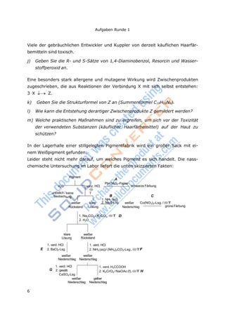 6
Aufgaben Runde 1
keine
konz

T
tung
Viele der gebräuchlichen Entwickler und Kuppler von derzeit käuflichen Haarfär-
bemitteln sind toxisch.
j) Geben Sie die R- und S-Sätze von 1,4-Diaminobenzol, Resorcin und Wasser-
stoffperoxid an.
Eine besonders stark allergene und mutagene Wirkung wird Zwischenprodukten
zugeschrieben, die aus Reaktionen der Verbindung X mit sich selbst entstehen:
3 X  Z.
k) Geben Sie die Strukturformel von Z an (Summenformel C18H18N6).
l) Wie kann die Entstehung derartiger Zwischenprodukte Z gemildert werden?
m) Welche praktischen Maßnahmen sind zu ergreifen, um sich vor der Toxizität
der verwendeten Substanzen (käuflicher Haarfärbemittel) auf der Haut zu
schützen?
In der Lagerhalle einer stillgelegten Pigmentfabrik wird ein großer Sack mit ei-
nem Weißpigment gefunden.
Leider steht nicht mehr darauf, um welches Pigment es sich handelt. Die nass-
chemische Untersuchung im Labor liefert die unten skizzierten Fakten:
H2O
unlöslich /
Beobach
Pigment
. HCl,
A
Pb(OAc)2-Papier
B
1. NH3 (aq)
schwarze Färbung
C
weißer klare 2. Na2S-Lsg. weißer Co(NO3)2-Lsg./ T
Rückstand Lösung Niederschlag grüne Färbung
1. Na2CO3 / K2CO3, T D
2. H2O
klare
Lösung
weißer
Rückstand
1. verd. HCl
E 2. BaCl2-Lsg.
weißer
Niederschlag
1. verd. HCl
2. NH3(aq)/ (NH4)2CO3-Lsg.,TF
weißer
Niederschlag
1. verd. HCl
G 2. gesätt.
CaSO4-Lsg.
weißer
Niederschlag
1. verd. H3CCOOH
2. K2CrO4 /NaOAc(f),T H
gelber
Niederschlag
 