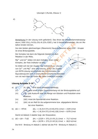 Lösungen 3.Runde, Klausur 2
74
d) O
*
- O
O
*
- O
N *
O -
*
N
O
* O -
*
O
Anmerkung (in der Lösung nicht gefordert): Das Anion der Ethylendiamintetraessig-
säure (-
OOC-CH2)2 N-CH2-CH2-N (CH2-COO-
)2 hat 6 Koordinationsstellen, die ein Me-
tallion binden können.
Von den beiden gleichwertigen (Mesomerie) Sauerstoffatomen einer COO-
- Gruppe
ist eines Bindungsstelle.
Der Komplex hat dann die folgende Gestalt mit dem
Metallion in der Mitte.
Mg2+
und Ca2+
bilden mit dem Indikator einen roten
Komplex, der freie Indikator ist blau.
So bildet sich bei der Zugabe des Indikators zur Lösung
von Ca2+
und Mg2+
eine rote Lösung. Durch die Zugabe
von EDTA-Lösung verschwindet der rote Komplex. Am
Äquivalenzpunkt wird in einem relativ scharfen Farbwechsel
von rot nach blau die Farbe des freien Indikators sichtbar.
Lösung Aufgabe 3-16
a) (i) (K, ΔG) sind stark temperaturabhängig.
(ii) (ΔH) weist einen engen Zusammenhang mit der Bindungsstärke auf.
(iii) ( K ) gibt Auskunft über die Menge von Edukten und Produkten einer
Reaktion.
(iv) (ΔG) misst die Spontanität einer Reaktion.
(v) (ΔH) ist ein Maß für die aufgenommene bzw. abgegebene Wärme
bei einer Reaktion.
b) ΔG = - RTlnK ΔG1 = (-8,314·373,15·ln0,472) J/mol = 2329 J/mol
ΔG2 = (-8,314·373,15·ln0,128) J/mol = 6378 J/mol
Damit ist Addukt 2 stabiler bzgl. der Dissoziation.
c) ΔG = ΔH – T·ΔS ΔH1 = (2329 + 373,15·191,3) J/mol = 73,7 kJ/mol
ΔH2 = (6378 + 373,15·167,6) J/mol = 68,9 kJ/mol
Die N-B – Bindung im Addukt 1 stärker als die P-B – Bindung im Addukt 2.
 
