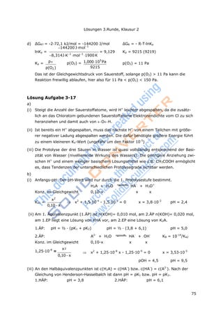 Lösungen 3.Runde, Klausur 2
75
p
2
d) ΔGRT = -2·72,1 kJ/mol = -144200 J/mol ΔGR = - R·T·lnKp
144200 Jmol1
lnKp =
8,314JK1
mol1
1900K
= 9,129 Kp = 9215 (9219)
Kp = o
p(O2) = 1,000105
Pa p(O2) = 11 Pa
p(O2) 9215
Das ist der Gleichgewichtsdruck von Sauerstoff, solange p(O2) > 11 Pa kann die
Reaktion freiwillig ablaufen, hier also für 11 Pa < p(O2) < 150 Pa.
Lösung Aufgabe 3-17
a)
(i) Steigt die Anzahl der Sauerstoffatome, wird H+
leichter abgespalten, da die zusätz-
lich an das Chloratom gebundenen Sauerstoffatome Elektronendichte vom Cl zu sich
heranziehen und damit auch von OH.
(ii) Ist bereits ein H+
abgespalten, muss das nächste H+
von einem Teilchen mit größe-
rer negativer Ladung abgespalten werden. Die dafür benötigte größere Energie führt
zu einem kleineren Ks-Wert (ungefähr um den Faktor 10-5
)
(iii) Die Protolyse der drei Säuren in Wasser ist quasi vollständig entsprechend der Basi-
zität von Wasser (nivellierende Wirkung des Wassers). Die geringere Anziehung zwi-
schen H+
und einem weniger basischem Lösungsmittel wie z.B. CH3COOH ermöglicht
es, dass Tendenzen der unterschiedlichen Protolysegrade sichtbar werden.
b)
(i) Anfangs-pH: Der pH-Wert wird nur durch die 1. Protolysestufe bestimmt.
H2A + H2O HA-
+ H3O+
Konz. im Gleichgewicht 0,10-x x x
Ka1 =
x2
0,10x
 x2
+ 1,5·10-4
- 1,5·10-5
= 0 x = 3,8·10-3
pH = 2,4
(ii) Am 1. Äquivalenzpunkt (1.ÄP) ist n(KOH)= 0,010 mol, am 2.ÄP n(KOH)= 0,020 mol,
am 1.EP liegt eine Lösung von KHA vor, am 2.EP eine Lösung von K2A.
1.ÄP: pH = ½ · (pK1 + pK2) pH = ½ · (3,8 + 6,1) pH = 5,0
2.ÄP: A2-
+ H2O HA-
+ OH-
KB = 10-14
/Ka2
Konz. im Gleichgewicht 0,10-x x x
1,25·10-8
=
x
0,10x
 x2
+ 1,25·10-8
x - 1,25·10-9
= 0 x = 3,53·10-5
pOH = 4,5 pH = 9,5
(iii) An den Halbäquivalenzpunkten ist c(H2A) = c(HA-
) bzw. c(HA-
) = c(A2-
). Nach der
Gleichung von Henderson-Hasselbalch ist dann pH = pK1 bzw. pH = pK2.
1.HÄP: pH = 3,8 2.HÄP: pH = 6,1
 