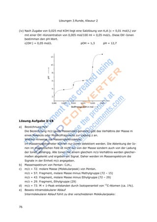 Lösungen 3.Runde, Klausur 2
76
pH
(iv) Nach Zugabe von 0,025 mol KOH liegt eine Salzlösung von K2A (c = 0,01 mol/L) vor
mit einer OH-
-Konzentration von 0,005 mol/100 ml = 0,05 mol/L. Diese OH-
-Ionen
bestimmen den pH-Wert.
c(OH-
) = 0,05 mol/L pOH = 1,3 pH = 12,7
12
10
8
6
4
2
0,000 0,005 0,010 0,015 0,020 0,025
Stoffmenge KOH in mol
Lösung Aufgabe 3-18
a) Bezeichnung m/z
Die Bezeichnung m/z (auch Massenzahl genannt) gibt das Verhältnis der Masse m
eines Moleküls oder Molekülfragments zur Ladung z an.
Weitere Hinweise zur Massenspektroskopie:
Im Massenspektrometer können nur Ionen detektiert werden. Die Ablenkung der Io-
nen im magnetischen Feld ist nicht nur von der Masse sondern auch von der Ladung
der Ionen abhängig. Alle Ionen mit einem gleichem m/z-Verhältnis werden gleicher-
maßen abgelenkt und ergeben ein Signal. Daher werden im Massenspektrum die
Signale in der Einheit m/z angegeben.
b) Massenspektrum von Pentan: C5H12
c) m/z = 72: molare Masse (Molekularpeak) von Pentan.
m/z = 57: Fragment, molare Masse minus Methylgruppe (72 – 15)
m/z = 43: Fragment, molare Masse minus Ethylgruppe (72 – 29)
m/z = 29: Fragment, Ethylgruppe (29)
d) m/z = 73: M + 1-Peak entstanden durch Isotopenanteil von 13
C-Atomen (ca. 1%).
e) Beweis intramolekularer Ablauf
Intermolekularer Ablauf führt zu drei verschiedenen Molekularpeaks:
 