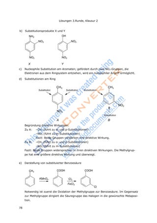 Lösungen 3.Runde, Klausur 2
78
NH2
CH3 CH3
CH3
COOH
b) Substitutionsprodukte X und Y
OH
NO2 NO2
NO2 NO2
X Y
c) Nucleophile Substitution am Aromaten; gefördert durch zwei NO2-Gruppen, die
Elektronen aus dem Ringsystem entziehen, wird ein nucleophiler Angriff ermöglicht.
d) Substitutionen am Ring
Substitution Substitution Substitution
NO2
Substitution
NO2
A B
Begründung direktive Wirkungen:
Zu A: –CH3 (führt zu o- und p-Substitutionen)
–NO2 (führt zu m-Substitutionen)
Fazit: Beide Gruppen verstärken ihre direktive Wirkung.
Zu B: –CH3 (führt zu o- und p-Substitutionen)
–NO2 (führt zu m-Substitutionen)
Fazit: Beide Gruppen widersprechen in ihren direktiven Wirkungen. Die Methylgrup-
pe hat eine größere direktive Wirkung und überwiegt.
e) Darstellung von substituierter Benzoesäure
COOH
KMnO4 Cl2
FeCl3
Cl
Notwendig ist zuerst die Oxidation der Methylgruppe zur Benzoesäure. Im Gegensatz
zur Methylgruppe dirigiert die Säuregruppe das Halogen in die gewünschte Metaposi-
tion.
 
