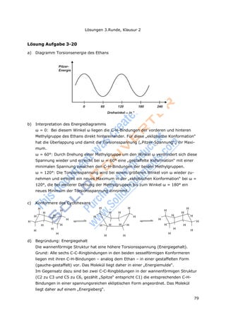 Lösungen 3.Runde, Klausur 2
79
Lösung Aufgabe 3-20
a) Diagramm Torsionsenergie des Ethans
b) Interpretation des Energiediagramms
ω = 0: Bei diesem Winkel ω liegen die C-H-Bindungen der vorderen und hinteren
Methylgruppe des Ethans direkt hintereinander. Für diese „ekliptische Konformation“
hat die Überlappung und damit die Torsionsspannung („Pitzer-Spannung“) ihr Maxi-
mum.
ω = 60°: Durch Drehung einer Methylgruppe um den Winkel ω vermindert sich diese
Spannung wieder und erreicht bei ω = 60° eine „gestaffelte Koformation“ mit einer
minimalen Spannung zwischen den C-H-Bindungen der beiden Methylgruppen.
ω = 120°: Die Torsionsspannung wird bei einem größeren Winkel von ω wieder zu-
nehmen und erreicht ein neues Maximum in der „ekliptischen Konformation“ bei ω =
120°, die bei weiterer Drehung der Methylgruppen bis zum Winkel ω = 180° ein
neues Minimum der Torsionsspannung einnimmt.
c) Konformere des Cyclohexans
H
H
H H
H
H
H H H H
H H H H H H
H H
H H
H H H H H H H H
H
H H H
H
H H
H
d) Begründung: Energiegehalt
Die wannenförmige Struktur hat eine höhere Torsionsspannung (Energiegehalt).
Grund: Alle sechs C-C-Ringbindungen in den beiden sesselförmigen Konformeren
liegen mit ihren C-H-Bindungen – analog dem Ethan – in einer gestaffelten Form
(gauche-gestaffelt) vor. Das Molekül liegt daher in einer „Energiemulde“.
Im Gegensatz dazu sind bei zwei C-C-Ringbildungen in der wannenförmigen Struktur
(C2 zu C3 und C5 zu C6, gezählt „Spitze“ entspricht C1) die entsprechenden C-H-
Bindungen in einer spannungsreichen ekliptischen Form angeordnet. Das Molekül
liegt daher auf einem „Energieberg“.
 