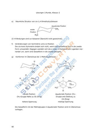 Lösungen 3.Runde, Klausur 2
80
e) Räumliche Struktur von cis-1,4-Dimethylcyclohexan
axiale
Position
H3C
äquatoriale Position
CH3
(C–H-Bindungen sind zur besseren Übersicht nicht gezeichnet)
f) Veränderungen von Symmetrie und a-e-Position
Die cis-trans Symmetrie ändert sich nicht, wenn eine Sesselform sich in die zweite
Form umwandelt. Dagegen wandeln sich die a- bzw. e-Positionen von Liganden inei-
nander um, wenn eine Sesselform in die zweite übergeht.
g) Konformer im Überschuss bei 1-Methylcyclohexan
H
(C2)
H
(C1)
H
CH3
H
(C1)
H
CH3
(C2)
H
H
H CH2
C6 Ring
C1 C2bis C5
H CH2
CH3
H
H CH2
C6
C1 Ring
C2bis C5
H3C CH2
H
axiale Position
CH3-Gruppe Nähe zu C6 (Ring)
höhere Spannung
äquatoriale Position CH3-
Gruppe anti-Stellung zu
C6 (Ring)
niedrige Spannung
Die Sesselform mit der Methylgruppe in äquatorialer Position wird im Überschuss
vorliegen.
 